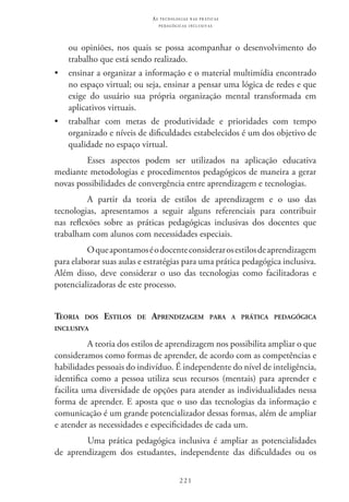 221
as t e c n o l o g i a s n a s pr á t i c a s
p e d a g ó g i c a s i n c l u s i v a s
ou opiniões, nos quais se possa acompanhar o desenvolvimento do
trabalho que está sendo realizado.
•	 ensinar a organizar a informação e o material multimídia encontrado
no espaço virtual; ou seja, ensinar a pensar uma lógica de redes e que
exige do usuário sua própria organização mental transformada em
aplicativos virtuais.
•	 trabalhar com metas de produtividade e prioridades com tempo
organizado e níveis de dificuldades estabelecidos é um dos objetivo de
qualidade no espaço virtual.
Esses aspectos podem ser utilizados na aplicação educativa
mediante metodologias e procedimentos pedagógicos de maneira a gerar
novas possibilidades de convergência entre aprendizagem e tecnologias.
A partir da teoria de estilos de aprendizagem e o uso das
tecnologias, apresentamos a seguir alguns referenciais para contribuir
nas reflexões sobre as práticas pedagógicas inclusivas dos docentes que
trabalham com alunos com necessidades especiais.
Oqueapontamoséodocenteconsiderarosestilosdeaprendizagem
para elaborar suas aulas e estratégias para uma prática pedagógica inclusiva.
Além disso, deve considerar o uso das tecnologias como facilitadoras e
potencializadoras de este processo.
Teoria dos Estilos de Aprendizagem para a prática pedagógica
inclusiva
A teoria dos estilos de aprendizagem nos possibilita ampliar o que
consideramos como formas de aprender, de acordo com as competências e
habilidades pessoais do indivíduo. É independente do nível de inteligência,
identifica como a pessoa utiliza seus recursos (mentais) para aprender e
facilita uma diversidade de opções para atender as individualidades nessa
forma de aprender. E aposta que o uso das tecnologias da informação e
comunicação é um grande potencializador dessas formas, além de ampliar
e atender as necessidades e especificidades de cada um.
Uma prática pedagógica inclusiva é ampliar as potencialidades
de aprendizagem dos estudantes, independente das dificuldades ou os
 