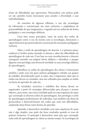 Claudia R. Mosca Giroto; Rosimar B. Poker
& Sadao Omote (Org.)
222
níveis de dificuldades que apresentem. Potencializar esta prática pode
ser um caminho muito interessante para atender a diversidade e suas
individualidades.
Ao contrário de algumas reflexões, o uso das tecnologias
da informação e comunicação são mais inclusivas e ampliadoras de
potencialidades do que imaginamos, o segredo está em utilizá-las de forma
pedagógica e com estratégias didáticas.
Com base nesses princípios, tanto da teoria dos estilos de
aprendizagem como o uso da mesma com as tecnologias, destacamos a
seguir elementos que potencializam a construção de uma prática pedagógica
inclusiva.
Saber o estilo de aprendizagem do docente é o primeiro passo,
conhecer-se facilita muito entender os demais e saber das dificuldades de
aprendizagem de cada um. Com base no auto reconhecimento o docente
conseguirá entender sua própria forma didática e identificar o porque
algumas vezes privilegia uma forma de atividade ou uma estratégia didática
de aprendizagem.
Identificar os estilos de aprendizagem dos alunos é interessante
também e pode com isso gerar práticas pedagógicas voltadas aos grupos
de trabalho, diversificando assim as aulas, mas é importante saber que os
estilos não devem ser rotulados, mas sim utilizados para ampliar os estilos
na forma de aprender de cada um.
As atividades, exercícios e trabalhos dos alunos devem ser
organizados a partir de estratégias diferenciadas para alcançar o mesmo
objetivo, para tanto, uma única atividade pode ter uma sequência de ações
que contemple os diversos estilos de aprendizagem. Isso privilegia o estilo
de aprendizagem predominante do indivíduo, mas também não deixa de
potencializar o desenvolvimento dos estilos que mais tem dificuldades,
ampliando dessa forma outra formas de aprender.
Aprender a desenvolver atividades com uma sequências de ações
não é algo simples, mas pode dar bons resultados quando se trata de
práticas inclusivas. O principal é desenvolver uma ação que contemple
cada estilo de aprendizagem ou vários ao mesmo tempo. As tecnologias da
 