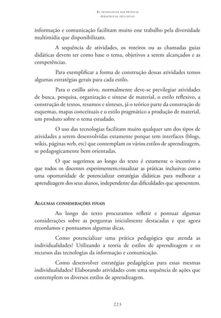223
as t e c n o l o g i a s n a s pr á t i c a s
p e d a g ó g i c a s i n c l u s i v a s
informação e comunicação facilitam muito esse trabalho pela diversidade
multimídia que disponibilizam.
A sequência de atividades, os roteiros ou as chamadas guias
didáticas devem ter como base o tema, objetivos a serem alcançados e as
competências.
Para exemplificar a forma de construção dessas atividades temos
algumas estratégias gerais para cada estilo.
Para o estillo ativo, normalmente deve-se previlegiar atividades
de busca, pesquisa, organização e síntese de material, o estilo reflexivo, a
construção de textos, resumos e sínteses, já o teórico parte da construção de
esquemas, mapas conceituais e o estilo pragmático a produção de material,
um produto sobre o tema estudado.
O uso das tecnologias facilitam muito qualquer um dos tipos de
atividades a serem desenvolvidas extamente porque tem interfaces (blogs,
wikis, páginas web, etc) que contemplam os vários estilos de aprendizagem,
se pedagogicamente bem orientadas.
O que sugerimos ao longo do texto é extamente o incentivo a
que todos os docentes experimentem,visualizar as práticas inclusivas como
uma oportunidade de potencializar estratégias didáticas para melhorar a
aprendizagem dos seus alunos, independente das dificuldades que apresentem.
Algumas considerações finais
Ao longo do texto procuramos refletir e pontuar algumas
considerações sobre as perguntas inicialmente destacadas e que agora
recordamos e pontuamos algumas dicas.
Como potencializar uma prática pedagógica que atenda as
individualidades? Utilizando a teoria de estilos de aprendizagem e os
recursos das tecnologias da informação e comunicação.
Como desenvolver estratégias pedagógicas para essas mesmas
individualidades? Elaborando atividades com uma sequência de ações que
contemplem os diversos estilos de aprendizagem.
 