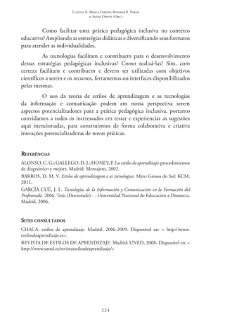 Claudia R. Mosca Giroto; Rosimar B. Poker
& Sadao Omote (Org.)
224
Como facilitar uma prática pedagógica inclusiva no contexto
educativo? Ampliando as estratégias didáticas e diversificando seus formatos
para atender as individualidades.
As tecnologias facilitam e contribuem para o desenvolvimento
dessas estratégias pedagógicas inclusivas? Como realizá-las? Sim, com
certeza facilitam e contribuem e devem ser utilizadas com objetivos
científicos a serem e os recursos, ferramentas ou interfaces disponibilizados
pelas mesmas.
O uso da teoria de estilos de aprendizagem e as tecnologias
da informação e comunicação podem em nossa perspectiva serem
aspectos potencializadores para a prática pedagógica inclusiva, portanto
convidamos a todos os interessados em testar e experienciar as sugestões
aqui mencionadas, para construirmos de forma colaborativa e criativa
inovações potencializadoras de novas práticas.
Referências
ALONSO, C. G.; GALLEGO, D. J.; HONEY, P. Los estilos de aprendizaje: procedimientos
de diagnóstico y mejora. Madrid: Mensajero, 2002.
BARROS, D. M. V. Estilos de aprendizagem e as tecnologias. Mato Grosso do Sul: KCM,
2011.
GARCÍA CUÉ, J. L. Tecnologías de la Información y Comunicación en la Formación del
Profesorado. 2006. Tesis (Doctorado) - . Universidad Nacional de Educación a Distancia,
Madrid, 2006.
Sites consultados
CHACA: estilos de aprendizaje. Madrid, 2006-2009. Disponível en: < http://www.
estilosdeaprendizaje.es>.
REVISTA DE ESTILOS DE APRENDIZAJE. Madrid: UNED, 2008- Disponível en: <
http://www.uned.es/revistaestilosdeaprendizaje/>
 