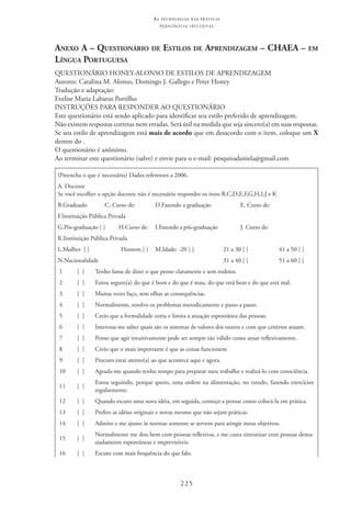 225
as t e c n o l o g i a s n a s pr á t i c a s
p e d a g ó g i c a s i n c l u s i v a s
Anexo A – Questionário de Estilos de Aprendizagem – CHAEA – em
Língua Portuguesa
QUESTIONÁRIO HONEY-ALONSO DE ESTILOS DE APRENDIZAGEM
Autores: Catalina M. Alonso, Domingo J. Gallego e Peter Honey
Tradução e adaptação:
Evelise Maria Labatut Portilho
INSTRUÇÕES PARA RESPONDER AO QUESTIONÁRIO
Este questionário está sendo aplicado para identificar seu estilo preferido de aprendizagem.
Não existem respostas corretas nem erradas. Será útil na medida que seja sincero(a) em suas respostas.
Se seu estilo de aprendizagem está mais de acordo que em desacordo com o item, coloque um X
dentro do .
O questionário é anônimo.
Ao terminar este questionário (salve) e envie para o e-mail: pesquisadaniela@gmail.com
(Preencha o que é necessário) Dados referentes a 2006.
A. Docente
Se você escolher a opção docente não é necessário responder os itens B,C,D,E,F,G,H,I,J e K
B.Graduado C. Curso de:                 D.Fazendo a graduação E. Curso de:                
F.Instituição Pública Privada
G.Pós-graduação [ ] H.Curso de:                 I.Fazendo a pós-graduação J. Curso de:                
K.Instituição Pública Privada
L.Mulher  [ ] Homem [ ] M.Idade: -20 [ ] 21 a 30 [ ] 41 a 50 [ ]
N.Nacionalidade                 31 a 40 [ ] 51 a 60 [ ]
1 [  ] Tenho fama de dizer o que penso claramente e sem rodeios.
2 [  ] Estou seguro(a) do que é bom e do que é mau, do que está bem e do que está mal.
3 [  ] Muitas vezes faço, sem olhar as consequências.
4 [  ] Normalmente, resolvo os problemas metodicamente e passo a passo.
5 [  ] Creio que a formalidade corta e limita a atuação espontânea das pessoas.
6 [  ] Interessa-me saber quais são os sistemas de valores dos outros e com que critérios atuam.
7 [  ] Penso que agir intuitivamente pode ser sempre tão válido como atuar reflexivamente.
8 [  ] Creio que o mais importante é que as coisas funcionem
9 [  ] Procuro estar atento(a) ao que acontece aqui e agora.
10 [  ] Agrada-me quando tenho tempo para preparar meu trabalho e realizá-lo com consciência.
11 [  ]
Estou seguindo, porque quero, uma ordem na alimentação, no estudo, fazendo exercícios
regularmente.
12 [  ] Quando escuto uma nova idéia, em seguida, começo a pensar como colocá-la em prática.
13 [  ] Prefiro as idéias originais e novas mesmo que não sejam práticas.
14 [  ] Admito e me ajusto às normas somente se servem para atingir meus objetivos.
15 [  ]
Normalmente me dou bem com pessoas reflexivas, e me custa sintonizar com pessoas dema-
siadamente espontâneas e imprevisíveis.
16 [  ] Escuto com mais frequência do que falo.	
 