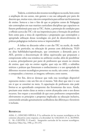 Claudia R. Mosca Giroto; Rosimar B. Poker
& Sadao Omote (Org.)
22
Todavia, a existência dos recursos tecnológicos na escola, bem como
a ampliação do seu acesso, não garante o seu uso adequado por parte do
docente que, muitas vezes, não tem competência para utilizar tais ferramentas
de ensino. Soma-se a isso o fato de que os próprios cursos de Pedagogia
não contemplam em suas matrizes curriculares disciplinas que capacitem os
futuros profissionais para usar as TIC. Assim, a promoção de condições para
a reflexão acerca das TIC e de sua importância para a formação do professor
bem como para a troca de experiências e proposições que contemplem a
apropriada utilização dessas tecnologias em prol do desenvolvimento de
práticas pedagógicas inclusivas torna-se imprescindível.
A ênfase na discussão sobre o uso das TIC na escola, de modo
geral e, em particular, na educação de pessoas com deficiências, TGD
ou altas habilidades/superdotação, que constituem a demanda para o
AEE, permite a desconstrução de idéias equivocadas que perpassam a
compreensão sobre essa temática no ambiente escolar, além de possibilitar
o acesso, principalmente por parte de professores que atuam no sistema
de ensino, quer seja no ensino regular, quer seja no AEE, a subsídios
teóricos e práticos que fomentam o conhecimento e o uso apropriado de
diferentes recursos tecnológicos presentes na escola, tais como: a televisão;
o computador; a internet; as imagens; softwares; entre outros.
Por fim, deve-se destacar que toda essa tecnologia disponível
representa meios e não um fim em si mesmo. Vale dizer que não é o uso
em si que se constitui na meta. A capacitação de professores não pode
limitar-se ao aprendizado competente das ferramentas das teces. Ainda,
precisam estar muito claras as metas a serem alcançadas com o uso desses
recursos. Isto requer a necessidade de que esses professores compreendam
efetivamente os princípios e propostas implicadas na educação inclusiva,
construindo atitudes genuinamente acolhedoras das diferenças e favoráveis
à inclusão.
Referências
ALBA, C.; SÁNCHES HÍPOLA, P. La utilización de los recursos tecnológicos en los
contextos educativos como respuesta a la diversidad. In: GALLEGO, D. J.; ALONSO,
C.  M.; CANTÓN, Y. (Coord.).  Integración curricular de los recursos tecnológicos.
Barcelona: Oikos-Tau, 1996. p. 351-374.
 