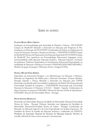 229
Sobre os autores
Claudia Regina Mosca Giroto
Graduação em Fonoaudiologia pela FacuLdade de Filosofia e Ciências - FFC/UNESP/
Campus de Marília/SP. Mestrado e doutorado em Educação pelo Programa de Pós-
Graduação em Educação da FFC/UNESP. Coordenadora do Projeto de Implantação do
Centro de Formação, Extensão e Pesquisa em Inclusão – CEFEPI/FFC/UNESP/Campus
de Marília/SP. Docente do Departamento de Educação Especial da FFC/UNESP/Campus
de Marília/SP. Tem experiência em Fonoaudiologia Educacional, linguagem escrita,
intersetorialidade saúde-educação, Educação Inclusiva;  Educação Especial; e formação
de professores. Professora Pesquisadora em Atendimento Educacional Especializado, na
modalidade de Educação a Distância (Convênio UNESP/SECADI/UAB/CAPESMEC).
Membro do grupo de pesquisa “Diferença, Desvio e Estigma”/CNPq.
Daniela Melaré Vieira Barros
Especialista em Instrucional Designer e em Administração em Educação a Distância.
Mestrado em Engenharia das Midias para a Educação Euromime- Erasmus Mundus-
Portugal, Espanha e França. Mestrado e doutorado em Educação pela UNESP.
Doutorado reconhecido pela Universidade Complutense de Madrid. Pós Doutorado pela
Universidade Estadual de Campinas – UNICAMP/SP. Doutoranda pela Universidad
Nacional de Educacion A Distancia, U.N.E.D. - Madrid - Espanha. Colaboradora da
Open University no proyecto COLEARN. Editora das Revistas: Estilos de Aprendizaje e
COLEARN. Docente da Universidade Aberta – Portugal.
David António Rodrigues
Doutorado em Motricidade Humana Faculdade de Motricidade Humana/Universidade
Técnica de Lisboa - Portugal. Professor Associado com Agregação da Faculdade de
Motricidade Humana/Universidade Técnica de Lisboa - Portugal. Coordenador do
Mestrado em Educação Especial e do Curso Especializado em Terapias Expressivas. No
Fundador do Fórum de Estudos de Educação Inclusiva e colaborador da UNESCO.  
Presidente da Associação Nacional de Docentes de Educação Especial. Membro de
conselho editorial de várias revistas nacionais e internacionais.
 