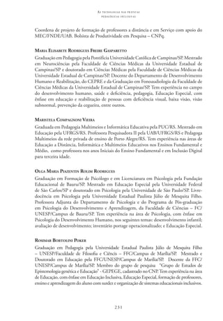 231
as t e c n o l o g i a s n a s pr á t i c a s
p e d a g ó g i c a s i n c l u s i v a s
Coordena de projeto de formação de professores a distância e em Serviço com apoio do
MEC/FNDE/UAB. Bolsista de Produtividade em Pesquisa – CNPq.
Maria Elisabete Rodrigues Freire Gasparetto
Graduação em Pedagogia pela Pontifícia Universidade Católica de Campinas/SP. Mestrado
em Neurociências pela Faculdade de Ciências Médicas da Universidade Estadual de
Campinas/SP e doutorado em Ciências Médicas pela Faculdade de Ciências Médicas da
Universidade Estadual de Campinas/SP. Docente do Departamento de Desenvolvimento
Humano e Reabilitação, do CEPRE e da Graduação em Fonoaudiologia da Faculdade de
Ciências Médicas da Universidade Estadual de Campinas/SP. Tem experiência no campo
do desenvolvimento humano, saúde e deficiência, pedagogia, Educação Especial, com
ênfase em educação e reabilitação de pessoas com deficiência visual, baixa visão, visão
subnormal, prevenção da cegueira, entre outros.  
Maristela Compagnoni Vieira
Graduada em Pedagogia Multimeios e Informática Educativa pela PUC/RS. Mestrado em
Educação pela UFRGS/RS. Professora Pesquisadora II pela UAB/UFRGS/RS e Pedagoga
Multimeios da rede privada de ensino de Porto Alegre/RS. Tem experiência nas áreas de
Educação a Distância, Informática e Multimeios Educativos nos Ensinos Fundamental e
Médio,  como professora nos anos Iniciais do Ensino Fundamental e em Inclusão Digital
para terceira idade.
Olga Maria Piazentin Rolim Rodrigues
Graduação em Formação de Psicólogo e em Licenciatura em Psicologia pela Fundação
Educacional de Bauru/SP. Mestrado em Educação Especial pela Universidade Federal
de São Carlos/SP e doutorado em Psicologia pela Universidade de São Paulo/SP. Livre-
docência em Psicologia pela Universidade Estadual Paulista Júlio de Mesquita Filho.
Professora Adjunta do Departamento de Psicologia e do Programa de Pós-graduação
em Psicologia do Desenvolvimento e Aprendizagem, da Faculdade de Ciências – FC/
UNESP/Campus de Bauru/SP. Tem experiência na área de Psicologia, com ênfase em
Psicologia do Desenvolvimento Humano, nos seguintes temas: desenvolvimento infantil;
avaliação de desenvolvimento; inventário portage operacionalizado; e Educação Especial.
Rosimar Bortolini Poker
Graduação em Pedagogia pela Universidade Estadual Paulista Júlio de Mesquita Filho
– UNESP/Faculdade de Filosofia e Ciêncis – FFC/Campus de Marília/SP.   Mestrado e
Doutorado em Educação pela FFC/UNESP/Campus de Marília/SP.   Docente da FFC/
UNESP/Campus de Marília/SP. Membro do grupo de pesquisa   “Grupo de Estudos de
Epistemologia genética e Educação” - GEPEGE, cadastrado no CNP. Tem experiência na área
de Educação, com ênfase em Educação Inclusiva, Educação Especial, formação de professores,
ensino e aprendizagem do aluno com surdez e organização de sistemas educacionais inclusivos.
 