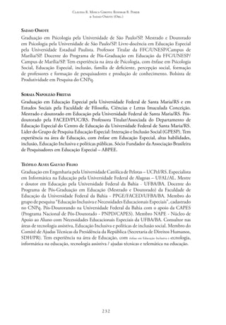 Claudia R. Mosca Giroto; Rosimar B. Poker
& Sadao Omote (Org.)
232
Sadao Omote
Graduação em Psicologia pela Universidade de São Paulo/SP. Mestrado e Doutorado
em Psicologia pela Universidade de São Paulo/SP. Livre-docência em Educação Especial
pela Universidade Estadual Paulista. Professor Titular da FFC/UNESP/Campus de
Marília/SP. Docente do Programa de Pós-Graduação em Educação da FFC/UNESP/
Campus de Marília/SP. Tem experiência na área de Psicologia, com ênfase em Psicologia
Social, Educação Especial, inclusão, família de deficiente, percepção social, formação
de professores e formação de pesquisadores e produção de conhecimento. Bolsista de
Produtividade em Pesquisa do CNPq.
Soraia Napoleão Freitas
Graduação em Educação Especial pela Universidade Federal de Santa Maria/RS e em
Estudos Sociais pela Faculdade de Filosofia, Ciências e Letras Imaculada Conceição.
Mestrado e doutorado em Educação pela Universidade Federal de Santa Maria/RS. Pós-
doutorado pela FACED/PUC/RS. Professora Titular/Associada do Departamento de
Educação Especial do Centro de Educação da Universidade Federal de Santa Maria/RS.
Lider do Grupo de Pesquisa Educação Especial: Interação e Inclusão Social (GPESP). Tem
experiência na área de Educação, com ênfase em Educação Especial, altas habilidades,
inclusão, Educação Inclusiva e políticas públicas. Sócio Fundador da Associação Brasileira
de Pesquisadores em Educação Especial – ABPEE.
Teófilo Alves Galvão Filho
Graduação em Engenharia pela Universidade Católica de Pelotas – UCPel/RS. Especialista
em Informática na Educação pela Universidade Federal de Alagoas – UFAL/AL. Mestre
e doutor em Educação pela Universidade Federal da Bahia – UFBA/BA. Docente do
Programa de Pós-Graduação em Educação (Mestrado e Doutorado) da Faculdade de
Educação da Universidade Federal da Bahia - PPGE/FACED/UFBA/BA. Membro do
grupo de pesquisa “Educação Inclusiva e Necessidades Educacionais Especiais”, cadastrado
no CNPq. Pós-Doutorando na Universidade Federal da Bahia com o apoio da CAPES
(Programa Nacional de Pós-Doutorado - PNPD/CAPES). Membro NAPE - Núcleo de
Apoio ao Aluno com Necessidades Educacionais Especiais da UFBA/BA. Consultor nas
áreas de tecnologia assistiva, Educação Inclusiva e políticas de inclusão social. Membro do
Comitê de Ajudas Técnicas da Presidência da República (Secretaria de Direitos Humanos,
SDH/PR). Tem experiência na área de Educação, com ênfase em Educação Inclusiva e tecnologia,
informática na educação, tecnologia assistiva / ajudas técnicas e telemática na educação.
 