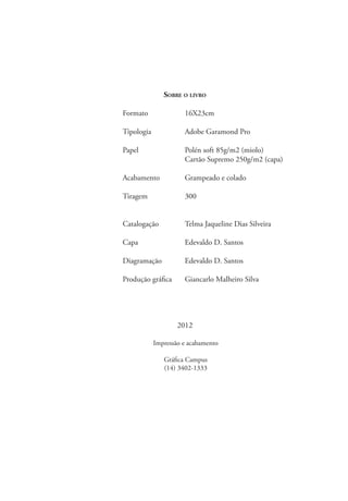 Sobre o livro
	 Formato	 16X23cm
	
	Tipologia	 Adobe Garamond Pro
	 Papel	 Polén soft 85g/m2 (miolo)
		Cartão Supremo 250g/m2 (capa)
	 Acabamento	 Grampeado e colado
	Tiragem	 300
	Catalogação	Telma Jaqueline Dias Silveira  
	Capa	 Edevaldo D. Santos
	 Diagramação	 Edevaldo D. Santos
	
	 Produção gráfica	 Giancarlo Malheiro Silva
2012
Impressão e acabamento
Gráfica Campus
(14) 3402-1333
 