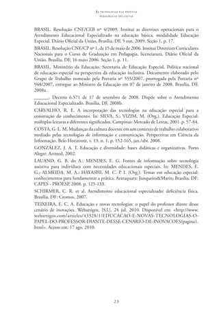 23
as t e c n o l o g i a s n a s pr á t i c a s
p e d a g ó g i c a s i n c l u s i v a s
BRASIL. Resolução CNE/CEB nº 4/2009. Institui as diretrizes operacionais para o
Atendimento Educacional Especializado na educação básica, modalidade Educação
Especial. Diário Oficial da União, Brasília, DF, 5 out. 2009. Seção 1, p. 17.
BRASIL. Resolução CNE/CP nº 1, de 15 de maio de 2006. Institui Diretrizes Curriculares
Nacionais para o Curso de Graduação em Pedagogia, licenciatura. Diário Oficial da
União, Brasília, DF, 16 maio 2006. Seção 1, p. 11.
BRASIL. Ministério da Educação. Secretaria de Educação Especial. Política nacional
de educação especial na perspectiva da educação inclusiva. Documento elaborado pelo
Grupo de Trabalho nomeado pela Portaria nº 555/2007, prorrogada pela Portaria nº
948/2007, entregue ao Ministro da Educação em 07 de janeiro de 2008. Brasília, DF,
2008a.
______. Decreto 6.571 de 17 de setembro de 2008. Dispõe sobre o Atendimento
Educacional Especializado. Brasília, DF, 2008b.
CARVALHO, R. E. A incorporação das tecnologias na educação especial para a
construção do conhecimento. In: SILVA, S.; VIZIM, M. (Org.). Educação Especial:
múltiplas leituras e diferentes significados. Campinas: Mercado de Letras, 2001. p. 57-84.
COSTA, G. L. M. Mudanças da cultura docente em um contexto de trabalho colaborativo
mediado pelas tecnologias de informação e comunicação. Perspectivas em Ciência da
Informação, Belo Horizonte, v. 13, n. 1, p. 152-165, jan./abr. 2008.
GONZÁLEZ, J. A. T. Educação e diversidade: bases didáticas e organizativas. Porto
Alegre: Artmed, 2002.
LAUAND, G. B. do A.; MENDES, E. G. Fontes de informação sobre tecnologia
assistiva para indivíduos com necessidades educacionais especiais. In: MENDES, E.
G.; ALMEIDA, M. A.; HAYASHI, M. C. P. I. (Org.). Temas em educação especial:
conhecimentos para fundamentar a prática. Araraquara: Junqueira&Marin; Brasília, DF:
CAPES - PROESP, 2008. p. 125-133.
SCHIRMER, C. R. et al. Atendimento educacional especializado: deficiência física.  
Brasília, DF: Cromos, 2007.
TEIXEIRA, E. C. A. Educação e novas tecnologias: o papel do professor diante desse
cenário de inovações. Webartigos, [S.l.], 24 jul. 2010. Disponível em: <http://www.
webartigos.com/articles/43328/1/EDUCACAO-E-NOVAS-TECNOLOGIAS-O-
PAPEL-DO-PROFESSOR-DIANTE-DESSE-CENARIO-DE-INOVACOES/pagina1.
html>. Acesso em: 17 ago. 2010.
 