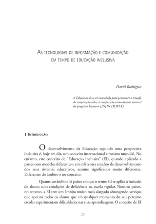 25
As tecnologias de informação e comunicação
em tempo de educação inclusiva
David Rodrigues
A Educação deve ser concebida para promover o triunfo
da cooperação sobre a competição como destino natural
do progresso humano (JOHN DEWEY).
1 Introdução
O desenvolvimento da Educação segundo uma perspectiva
inclusiva é, hoje em dia, um conceito internacional e mesmo mundial. No
entanto, este conceito de “Educação Inclusiva” (EI), quando aplicado a
países com modelos diferentes e em diferentes estádios de desenvolvimento
dos seus sistemas educativos, assume significados muito diferentes.
Diferentes do âmbito e no conceito.
Quanto ao âmbito há países em que o termo EI se aplica à inclusão
de alunos com condições de deficiência na escola regular. Noutros países,
no entanto, a EI tem um âmbito muito mais alargado abrangendo serviços
que apoiam todos os alunos que em qualquer momento do seu percurso
escolar experimentam dificuldades nas suas aprendizagens. O conceito de EI 
 