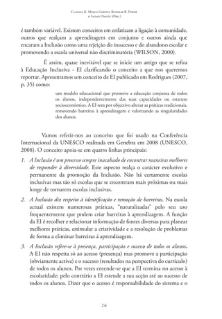 Claudia R. Mosca Giroto; Rosimar B. Poker
& Sadao Omote (Org.)
26
é também variável. Existem conceitos em enfatizam a ligação à comunidade,
outros que realçam a aprendizagem em conjunto e outros ainda que
encaram a Inclusão como uma rejeição do insucesso e do abandono escolar e
promovendo a escola universal não discriminatória (WILSON, 2000).
É assim, quase inevitável que se inicie um artigo que se refira
à Educação Inclusiva - EI  clarificando o conceito a que nos queremos
reportar. Apresentamos um conceito de EI publicado em Rodrigues (2007,
p. 35) como:
um modelo educacional que promove a educação conjunta de todos
os alunos, independentemente das suas capacidades ou estatuto
socioeconómico. A EI tem por objectivo alterar as práticas tradicionais,
removendo barreiras à aprendizagem e valorizando as singularidades
dos alunos.
Vamos referir-nos ao conceito que foi usado na Conferência
Internacional da UNESCO realizada em Genebra em 2008 (UNESCO,
2008). O conceito apoia-se em quatro linhas principais:
1.	 A Inclusão é um processo sempre inacabado de encontrar maneiras melhores
de responder à diversidade. Este aspecto realça o carácter evolutivo e
permanente da promoção da Inclusão. Não há certamente escolas
inclusivas mas tão só escolas que se encontram mais próximas ou mais
longe de tornarem escolas inclusivas.
2.	 A Inclusão diz respeito à identificação e remoção de barreiras. Na escola
actual existem numerosas práticas, “naturalizadas” pelo seu uso
frequentemente que podem criar barreiras à aprendizagem. A função
da EI é recolher e relacionar informação de fontes diversas para planear
melhores práticas, estimular a criatividade e a resolução de problemas
de forma a eliminar barreiras á aprendizagem.
3.	 A Inclusão refere-se à presença, participação e sucesso de todos os alunos.
A EI não respeita só ao acesso (presença) mas promove a participação
(obviamente activa) e o sucesso (resultados na perspectiva do currículo)
de todos os alunos. Por vezes entende-se que a EI termina no acesso à
escolaridade; pelo contrário a EI estende a sua acção até ao sucesso de
todos os alunos. Dizer que o acesso é responsabilidade do sistema e o
 
