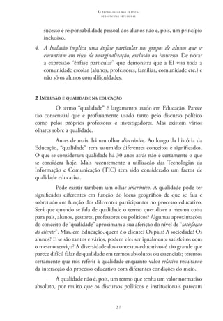 27
as t e c n o l o g i a s n a s pr á t i c a s
p e d a g ó g i c a s i n c l u s i v a s
sucesso é responsabilidade pessoal dos alunos não é, pois, um princípio
inclusivo.
4.	 A Inclusão implica uma ênfase particular nos grupos de alunos que se
encontram em risco de marginalização, exclusão ou insucesso. De notar
a expressão “ênfase particular” que demonstra que a EI visa toda a
comunidade escolar (alunos, professores, famílias, comunidade etc.) e
não só os alunos com dificuldades.
2 Inclusão e qualidade na educação
O termo “qualidade” é largamento usado em Educação. Parece
tão consensual que é profusamente usado tanto pelo discurso político
como pelos próprios professores e investigadores. Mas existem vários
olhares sobre a qualidade.
Antes de mais, há um olhar diacrónico. Ao longo da história da
Educação, “qualidade” tem assumido diferentes conceitos e significados.
O que se considerava qualidade há 30 anos atrás não é certamente o que
se considera hoje. Mais recentemente a utilização das Tecnologias da
Informação e Comunicação (TIC) tem sido considerado um factor de
qualidade educativa.
Pode existir também um olhar sincrónico. A qualidade pode ter
significados diferentes em função do locus geográfico de que se fala e
sobretudo em função dos diferentes participantes no processo educativo.
Será que quando se fala de qualidade o termo quer dizer a mesma coisa
para pais, alunos, gestores, professores ou políticos? Algumas aproximações
do conceito de “qualidade” aproximam a sua aferição do nível de “satisfação
do cliente”. Mas, em Educação, quem é o cliente? Os pais? A sociedade? Os
alunos? E se são tantos e vários, podem eles ser igualmente satisfeitos com
o mesmo serviço? A diversidade dos contextos educativos é tão grande que
parece difícil falar de qualidade em termos absolutos ou essenciais; teremos
certamente que nos referir à qualidade enquanto valor relativo resultante
da interacção do processo educativo com diferentes condições do meio.
A qualidade não é, pois, um termo que tenha um valor normativo
absoluto, por muito que os discursos políticos e institucionais pareçam
 