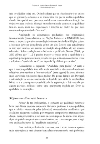 Claudia R. Mosca Giroto; Rosimar B. Poker
& Sadao Omote (Org.)
28
não ter dúvidas sobre isto. Os indicadores que se seleccionam (e os outros
que se ignoram), as formas e os momentos em que se avalia a qualidade
são decisões políticas e, portanto, socialmente construídas em função dos
objectivos que se deseja alcançar num determinado contexto. A qualidade
filia-se, assim, mais nas negociações e relações de poder do que num
consenso inquestionável e “natural”.
Analisando os documentos produzidos por organizações
internacionais (nomeadamente as Nações Unidas e a UNESCO) bem
como o impacto que tiveram nas legislações nacionais de múltiplos países,
a Inclusão deve ser considerada como um dos factores que actualmente
se tem que valorizar em termos de aferição da qualidade de um sistema
educativo. Sobre a relação entre Inclusão e qualidade, Nóvoa (2005,  p.
220) afirma que “[…] é preciso manter a tensão entre a qualidade e a
equidade principalmente num período em que a situação económica tende
a valorizar a “qualidade total” em lugar da “qualidade para todos”.
Realçaríamos a expressão “Qualidade para todos”. O certo é
que o termo qualidade tem sido mais associado a sistemas educacionais
selectivos, competitivos e “meritocráticos” (para alguns) do que a sistemas
mais universais e inclusivos (para todos). Há pouco tempo, em Portugal,
a reinstalação de exames nacionais no final de cada ciclo da escolaridade
básica – e a consequente possibilidade de reprovação - foi saudada por
alguns partidos políticos como uma importante medida em favor da
qualidade da educação...
3 Qualidade e Educação Inclusiva
Apesar de tão polissémico, o conceito de qualidade mostra-se
bem mais linear quando usado nos discursos políticos: é uma qualidade
que é aferida sobretudo pelas (elevadas) competências académicas que
os alunos adquirem e aferida por processos comparativos transnacionais.
Assim, nesta perspectiva, a inclusão na escola regular de alunos com alguns
tipos de problemas pode ser encarada como um contratempo para atingir
esta qualidade através da “excelência acadêmica”.
Para muitos profissionais e mesmo para o senso comum, quanto
mais heterogénea e mais diversa é uma classe ou uma escola mais problemas
 