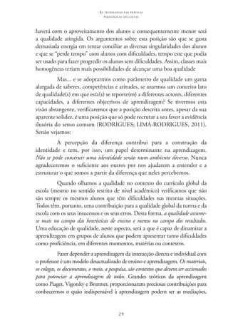 29
as t e c n o l o g i a s n a s pr á t i c a s
p e d a g ó g i c a s i n c l u s i v a s
haverá com o aproveitamento dos alunos e consequentemente menor será
a qualidade atingida. Os argumentos sobre esta posição são que se gasta
demasiada energia em tentar conciliar as diversas singularidades dos alunos
e que se “perde tempo” com alunos com dificuldades, tempo este que podia
ser usado para fazer progredir os alunos sem dificuldades. Assim, classes mais
homogêneas teriam mais possibilidades de alcançar uma boa qualidade
Mas... e se adoptarmos como parâmetro de qualidade um gama
alargada de saberes, competências e atitudes, se usarmos um conceito lato
de qualidade(s) em que esta(s) se reporte(m) a diferentes actores, diferentes
capacidades, a diferentes objectivos de aprendizagem? Se tivermos esta
visão abrangente, verificaremos que a posição descrita antes, apesar da sua
aparente solidez, é uma posição que só pode recrutar a seu favor a evidência
ilusória do senso comum (RODRIGUES; LIMA-RODRIGUES, 2011).
Senão vejamos:
A percepção da diferença contribui para a construção da
identidade e tem, por isso, um papel determinante na aprendizagem.
Não se pode construir uma identidade senão num ambiente diverso. Nunca
agradeceremos o suficiente aos outros por nos ajudarem a entender e a
estruturar o que somos a partir da diferença que neles percebemos.
Quando olhamos a qualidade no contexto do currículo global da
escola (mesmo no sentido restrito de nível académico) verificamos que não
são sempre os mesmos alunos que têm dificuldades nas mesmas situações.
Todos têm, portanto, uma contribuição para a qualidade global da turma e da
escola com os seus insucessos e os seus erros. Desta forma, a qualidade assume-
se mais no campo das heurísticas de ensino e menos no campo dos resultados.
Uma educação de qualidade, neste aspecto, será a que é capaz de dinamizar a
aprendizagem em grupos de alunos que podem apresentar tanto dificuldades
como proficiência, em diferentes momentos, matérias ou contextos.
Fazer depender a aprendizagem da interacção directa e individual com
o professor é um modelo desactualizado de ensino e aprendizagem. Os materiais,
os colegas, os documentos, o meio, a pesquisa, são contextos que devem ser accionados
para potenciar a aprendizagem de todos. Grandes teóricos da aprendizagem
como Piaget, Vigotsky e Brunner, proporcionaram preciosas contribuições para
conhecermos o quão indispensável à aprendizagem podem ser as mediações,
 