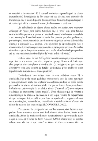 Claudia R. Mosca Giroto; Rosimar B. Poker
& Sadao Omote (Org.)
30
os materiais e os contextos. Só é possível promover a aprendizagem de classes
(naturalmente) heterogêneas se for criado na sala de aula um ambiente de
trabalho em que o aluno disponha de autonomia e de meios de aprendizagem e
de ensino que não se resumam à interacção directa com o professor.
As dificuldades de alguns alunos podem ser usadas para encontrar
estratégias de ensino para outros. Sabemos que o “erro” tem uma função
educacional importante se puder ser analisado, contextualizado e entendida
a sua correcção. É conhecido o exemplo das pessoas que têm problemas,
por exemplo, em matemática e que finalmente superam as suas dificuldades
quando a começam a… ensinar. Um ambiente de aprendizagem rico e
diversificado é proveitoso para quem ensina e para quem aprende. As tarefas
de ensino e aprendizagem constituem uma verdadeira divisão de perspectivas
até no seu sentido mais etimológico de “visão a dois - di-visão.”
Enfim, são as turmas heterogéneas e complexas as que proporcionam
experiências aos alunos para viver, negociar e progredir em sociedades que
elas próprias são complexas e conflituais. (Já imaginaram que sucesso
desportivo teria uma equipa de futebol constituída pelos melhores onze
jogadores do mundo mas... todos goleiros?)
Defendemos que existe uma relação próxima entre EI  e
qualidade. Não pode haver qualidade numa escola que, de tanto perseguir
a homogeneidade, acabe por se afastar dos valores que deve ter como escola
para todos os alunos da comunidade em que se insere. Não pode haver
inclusão se a preocupação da escola for nivelar (“normalizar”) o ensino para
o adequar ao inexistente “aluno médio”. Uma educação que se reporte a
uma tipologia de alunos e que recorra a um leque restrito de experiências
de aprendizagem irá prejudicar por falta de qualidade e respostas alunos
cujas motivações, necessidades, capacidades e socialização os afastam do
ritmo da maioria dos seus colegas (RODRIGUES, 2007).
Precisamos de progredir no conhecimento dos factores que
podem levar as escolas serem mais inclusivas e, desta forma, terem mais
qualidade. Antes de mais recolhendo, sistematizando, aproveitando tudo
o que a escola já é capaz de fazer. Ainscow (2007) afirma que “as escolas
sabem mais do que o que usam” e, assim, se todas as escolas tiverem
 