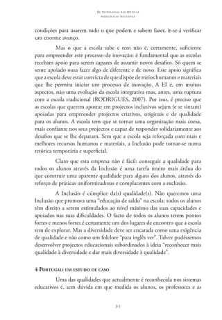 31
as t e c n o l o g i a s n a s pr á t i c a s
p e d a g ó g i c a s i n c l u s i v a s
condições para usarem tudo o que podem e sabem fazer, ir-se-á verificar
um enorme avanço.
Mas o que a escola sabe e tem não é, certamente, suficiente
para empreender este processo de inovação: é fundamental que as escolas
recebam apoio para serem capazes de assumir novos desafios. Só quem se
sente apoiado ousa fazer algo de diferente e de novo. Este apoio significa
que a escola deve estar convicta de que dispõe de meios humanos e materiais
que lhe permita iniciar um processo de inovação. A EI  é, em muitos
aspectos, não uma evolução da escola integrativa mas, antes, uma ruptura
com a escola tradicional (RODRIGUES, 2007). Por isso, é preciso que
as escolas que querem apostar em projectos inclusivos sejam (e se sintam)
apoiadas para empreender projectos criativos, originais e de qualidade
para os alunos. A escola tem que se tornar uma organização mais coesa,
mais confiante nos seus projectos e capaz de responder solidariamente aos
desafios que se lhe deparam. Sem que a escola seja reforçada com mais e
melhores recursos humanos e materiais, a Inclusão pode tornar-se numa
retórica temporária e superficial.
Claro que esta empresa não é fácil: conseguir a qualidade para
todos os alunos através da Inclusão é uma tarefa muito mais árdua do
que construir uma aparente qualidade para alguns dos alunos, através do
reforço de práticas uniformizadoras e complacentes com a exclusão.
A Inclusão é cúmplice da(s) qualidade(s). Não queremos uma
Inclusão que promova uma “educação de saldo” na escola: todos os alunos
têm direito a serem estimulados ao nível máximo das suas capacidades e
apoiados nas suas dificuldades. O facto de todos os alunos terem pontos
fortes e menos fortes é certamente um dos lugares de encontro que a escola
tem de explorar. Mas a diversidade deve ser encarada como uma exigência
de qualidade e não como um folclore “para inglês ver”. Talvez pudéssemos
desenvolver projectos educacionais subordinados à ideia “reconhecer mais
qualidade à diversidade e dar mais diversidade à qualidade”.
4 Portugal: um estudo de caso
Uma das qualidades que actualmente é reconhecida nos sistemas
educativos é, sem dúvida em que medida os alunos, os professores e as
 