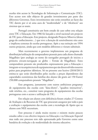 Claudia R. Mosca Giroto; Rosimar B. Poker
& Sadao Omote (Org.)
32
escolas têm acesso às Tecnologias de Informação e Comunicação (TIC).
Este acesso tem sido objecto de grandes investimentos por parte dos
diferentes Governos. Estes investimentos não serão estranhos ao facto das
TIC darem por si só uma aura de “modernidade” e de “eficiência” aos
sistemas que as usam.
Portugal constituiria um bom estudo de caso sobre esta relação
entre TIC e Educação. Em 1986 foi lançado a nível nacional um projecto
de TIC para a Educação. Este projecto, designado Projecto Minerva (deusa
grega do conhecimento…) que teve a duração de sensivelmente oito anos
e implicou centenas de escolas portuguesas. Após a sua extinção em 1994
outros projectos, ainda que com modelos diferentes o vieram substituir.
Mais recentemente o governo implementou um programa de
distribuição/utilização de computadores pessoais para cada aluno chamado
Magalhães (por analogia ao nome do navegador português de iniciou a
primeira circum-navegação ao globo – Fernão de Magalhães). Estes
computadores pessoais são produzidos expressamente para a Educação e
integram-senaarquitecturadeequipamentosquesãodesenvolvidosnoutros
países para propósitos idênticos. Só no presente ano lectivo (2010/2011)
estima-se que serão distribuídos pelas escolas a preços dependentes das
capacidades económicas das famílias dos alunos (de gratis até 150 Euros)
250.000 computadores pessoais “Magalhães”.
Este programa, juntamente com outros ambiciosos programas
de equipamento das escolas com “data-shows”, “quadros interactivos”,
rede wireless, etc., constitui vasto programa de equipamento das escolas
portuguesas com o acesso e utilização de TIC.
Em relação aos alunos com deficiência foram criados 27 Centros
de Avaliação e de Recursos de TIC que procuram assegurar por todo o país
a avaliação e equipamento das escolas com a tecnologia de Apoio que os
alunos com NEE necessitam.
Este processo é ainda muito recente e existem muito poucos
estudos sobre o seu efectivo impacto na Educação e na Educação Especial
mas todo este processo tem sido apresentado pelo Governo como uma
bandeira de evolução e de modernidade do sistema educativo.
 