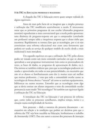 33
as t e c n o l o g i a s n a s pr á t i c a s
p e d a g ó g i c a s i n c l u s i v a s
5 As TIC na Educação: promessas e realidades
A chegada das TIC à Educação esteve quase sempre rodeada de
alguns equívocos.
Antes de mais pelo facto de se imaginar que a simples presença
e utilização das TIC  modificaria sensivelmente a escola. É interessante
notar que os primeiros programas de uso escolas (chamados programas
tutoriais) reproduziam o mais convencional que a escola podia apresentar:
uma dinâmica de pergunta-resposta em que o computador (emulando
um professor) sempre sabia a inequívoca resposta que o aluno tinha que
encontrar. Rapidamente se tornou claro que as tecnologias, por si só não
constituíam uma reforma educacional mas eram uma ferramenta que
poderia ser usada ao serviço de qualquer modelo de escola: desde a mais
tradicional à mais inovadora.
Um segundo equívoco era que a utilização das TIC pelos alunos
podia ser tratada como um mero conteúdo curricular em que os alunos
aprendiam a usar programas instrumentais (tais como os processadores de
texto, as bases de dados, os programas de apresentação de dados, etc.).
Ora tornou-se também evidente que, para que as tecnologias pudessem ser
usadas e aproveitadas em todas as suas potencialidades, era necessário que
não só os alunos se familiarizassem com elas (e muitas vezes até melhor
que muitos professores…) mas que toda a comunidade escolar usasse as
tecnologias de forma aberta e “natural” tal como se usariam equipamentos,
bibliotecas ou outros recursos. Entender que as tecnologias eram algo
que se devia ensinar aos alunos enquanto o resto da comunidade escolar
permanecia num estado “Pré-tecnológico” foi também um equívoco ligado
à utilização das TIC na Educação.
A introdução das TIC na Educação é um processo de reforma
que, como todos os processos semelhantes, implica tempo, meios e a
atuação numa multiplicidade de factores.
Sem procurar – dada a natureza do presente documento – ser
exaustivo em relação a às condições que podem ser decisivas para que a
reforma das TIC seja bem sucedida na Educação, lembraríamos o trabalho
de Antonovsky (1987). Para este autor o sucesso dos processos de inovação
 