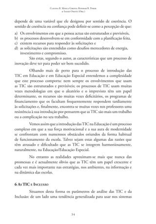 Claudia R. Mosca Giroto; Rosimar B. Poker
& Sadao Omote (Org.)
34
depende de uma variável que ele designou por sentido de coerência. O
sentido de coerência ou confiança pode definir-se como a percepção de que:
a) 	Os envolvimentos em que a pessoa actua são estruturados e previsíveis,
b) 	os processos desenvolvem-se em conformidade com a planificação feita,
c) 	existem recursos para responder às solicitações e
d) 	as solicitações são entendidas como desafios merecedores de energia,
investimento e compromisso.
São estas, segundo o autor, as características que um processo de
inovação deve ter para poder ser bem sucedido.
Olhando mais de perto para o processo de introdução das
TIC em Educação e em Educação Especial entendemos a complexidade
que este processo comporta: nem sempre os envolvimentos que usam
as TIC são estruturados e previsíveis; os processos de TIC usam muitas
vezes metodologias em que o aleatório e o imprevisto têm um papel
determinante, os recursos são muitas vezes deficitários, os programas de
financiamento que os facultam frequentemente respondem tardiamente
às solicitações e, finalmente, encontra-se muitas vezes nos professores uma
resistência à sua introdução por pensarem que as TIC são mais um trabalho
ou a complicação no seu trabalho.
Vemos assim que a introdução das TIC na Educação é um processo
complexo em que a sua força motivacional e a sua aura de modernidade
se confrontam com numerosos obstáculos oriundos da forma habitual
de funcionamento da escola. Talvez sejam estas algumas das razões que
têm atrasado e dificultado que as TIC  se integrem harmoniosamente,
naturalmente, na Educação/Educação Especial.
No entanto as realidades aproximam-se mais que nunca das
promessas e é actualmente óbvio que as TIC têm um papel crescente e
cada vez mais importante nas estratégias, nos ambientes, na informação e
na dinâmica das escolas.
6 As TIC e Inclusão
Situamos desta forma os parâmetros de análise das TIC  e da
Inclusão: de um lado uma tendência generalizada para usar nos sistemas
 
