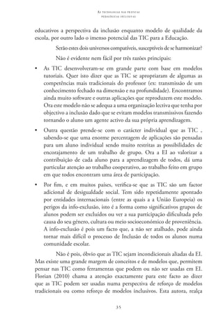 35
as t e c n o l o g i a s n a s pr á t i c a s
p e d a g ó g i c a s i n c l u s i v a s
educativos a perspectiva da inclusão enquanto modelo de qualidade da
escola, por outro lado o imenso potencial das TIC para a Educação.
Serão estes dois universos compatíveis, susceptíveis de se harmonizar?
Não é evidente nem fácil por três razões principais:
•	 As TIC  desenvolveram-se em grande parte com base em modelos
tutoriais. Quer isto dizer que as TIC se apropriaram de algumas as
competências mais tradicionais do professor (ex: transmissão de um
conhecimento fechado na dimensão e na profundidade). Encontramos
ainda muito software e outras aplicações que reproduzem este modelo.
Ora este modelo não se adequa a uma organização lectiva que tenha por
objectivo a inclusão dado que se evitam modelos transmissivos fazendo
tornando o aluno um agente activo da sua própria aprendizagem.
•	 Outra questão prende-se com o carácter individual que as TIC  ,
sabendo-se que uma enorme percentagem de aplicações são pensadas
para um aluno individual sendo muito restritas as possibilidades de
encorajamento de um trabalho de grupo. Ora a EI  ao valorizar a
contribuição de cada aluno para a aprendizagem de todos, dá uma
particular atenção ao trabalho cooperativo, ao trabalho feito em grupo
em que todos encontram uma área de participação.
•	 Por fim, e em muitos países, verifica-se que as TIC  são um factor
adicional de desigualdade social. Tem sido repetidamente apontado
por entidades internacionais (entre as quais a a União Europeia) os
perigos da info-exclusão, isto é a forma como significativos grupos de
alunos podem ser excluídos ou ver a sua participação dificultada pelo
causa do seu género, cultura ou meio socioeconómico de proveniência.
A info-exclusão é pois um facto que, a não ser atalhado, pode ainda
tornar mais difícil o processo de Inclusão de todos os alunos numa
comunidade escolar.
Não é pois, óbvio que as TIC sejam incondicionais aliadas da EI.
Mas existe uma grande margem de conceitos e de modelos que, permitem
pensar nas TIC como ferramentas que podem ou não ser usadas em EI.
Florian (2010) chama a atenção exactamente para este facto ao dizer
que as TIC podem ser usadas numa perspectiva de reforço de modelos
tradicionais ou como reforço de modelos inclusivos. Esta autora, realça
 