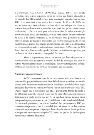 37
as t e c n o l o g i a s n a s pr á t i c a s
p e d a g ó g i c a s i n c l u s i v a s
a e-generation (Cardoso; Espanha; Lapa, 2007). Este estudo
investiga, entre outros aspectos, como os jovens que foram educados já
no mundo das TIC estabelecem as suas interacções usando essas mesmas
TIC. E as conclusões são muito interessantes: 1. Cerca de 80% dos
jovens internautas comunicam e pedem ajuda aos colegas em chats ou
noutras formas de comunicação online e perto de um quarto contactam os
professores; 2. Uma das principais utilizações sociais da rede é a interacção
e comunicação, ainda que mediada, com os pares que os jovens conhecem
da escola e de outros contextos; 3. As actividades mais populares na rede
entre os jovens portugueses inquiridos são receber mensagens de correio
electrónico, consultar bibliotecas, enciclopédias, dicionários e atlas na rede
ou procurar informação relacionada com os estudos; e 4. Para mais de 80%
destes jovens verifica-se a clara preferência em comunicar com pessoas que
conhecem de outros locais e, em especial, da escola.
Afinal a e-generation, isto é, os jovens que hoje frequentam as
nossas escolas estão receptivos e mesmo ávidos de interacção uns com os
outros! Mesmo quando usam as tecnologias, eles procuram grupos, colegas,
professores e contactos de forma a fortalecer a sua interacção.
7 Síntese e recomendações
As TIC são,comosempreforamecertamenteserão,umaferramenta,
um utensílio que poderá ser usado a favor da Inclusão mas também no sentido
inverso a ela. Antes como agora continuam em aberto a possibilidade de opção
da escola e do professor. Muitos professores sentem-se ultrapassados pelas TIC.
Outros julgam que o movimento das TIC – proveniente de fora da escola” é
de tal forma inevitável e impositivo que não há nada a fazer. A esse professores
diríamos que a opção sobre o que as TIC vai significar para os alunos e para a
sua aprendizagem continua a ser um possibilidade e não uma inevitabilidade.
Precisamos de professores que não se “rendam” face ao avanço das TIC mas
pelo contrário pensem o que é possível de fazer de novo, de melhor, com os
novos meios que são postos à disposição da escola e dos alunos. Se um professor
acha que está a ser ultrapassado pelas TIC então ele precisa de ajuda urgente
para que não se torne descartável.
 