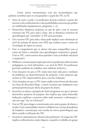 Claudia R. Mosca Giroto; Rosimar B. Poker
& Sadao Omote (Org.)
38
Como síntese terminaríamos com dez recomendações que
poderão contribuir para re-conceptualizar o papel das TIC na EI:
•	 Antes de mais a escola e os professores deverão conhecer e partir dos
recursos e dos conhecimentos e das possibilidades concretas que podem
ser mobilizadas (equipamentos, programas, [...]).
•	 Desenvolver dinâmicas inclusivas na sala de aula e usar os recursos
existentes das TIC para toda a classe. São as dinâmicas inclusivas de
aprendizagem que “convidam” as TIC para participar.
•	 Usar recursos TIC para toda a classe pode implicar uma valorização ao
nível da inclusão de alunos com NEE que tenham acesso a meios de
Tecnologias de Apoio ou outras.
•	 Usar as competências que os alunos têm para compartilhar com os
outros de forma a estimular uma aprendizagem cooperativa e grupal.
Com as TIC, como noutras áreas aprender é uma actividade relacional
e cooperativa.
•	 Melhorar a comunicação/cooperação entre os professores sobre recursos
pedagógicos ao nível informático e ao nível da NET. Os professores
precisam tambénm de trabalhar num ambiente inclusivo...
•	 Criar situações em que as TIC sejam uma mais valia para a resolução
de problemas ou desenvolvimento de projectos. Criar projectos que
tornem as TIC imprescindíveis para a sua boa realização.
•	 Criar situações em que as TIC sejam usadas como formas de discussão
(ex: listas de discussão) blogs, e outros recursos) que impliquem uma
participação/interacção aberta de grupos de alunos.
•	 Incentivar os alunos a pesquisa de sítios/ programas em que se possam
desenvolver projectos de pesquisa. Isto implica que sejam fornecidas
indicações explícitas e acessíveis sobre onde encontrar a informação e
não um vago “vão ver à Internet!”.
•	 Usar as TIC para alargar a comunicação com outros grupos de alunos e
escolas. Criar comunidades virtuais e solidárias (ex: serviços de pediatria
de hospitais, comunicação com escolas de outros países/línguas) que
dêem sentido à utilização das TIC.
•	 Incentivar o planejamento colectivo dos professores. O campo das TIC 
implica conhecimentos muito dispares e quando se trabalha em grupo
 