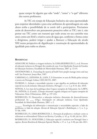 39
as t e c n o l o g i a s n a s pr á t i c a s
p e d a g ó g i c a s i n c l u s i v a s
quase sempre há alguém que sabe “onde”, “como” e “o quê” diferente
dos outros professores.
As TIC em tempo de Educação Inclusiva são uma oportunidade
para respeitar identidades e para criar ambientes de aprendizagem em cada
aluno tenha a possibilidade de se sentir útil e participativo. Precisamos
assim de desenvolver um pensamento proactivo sobre as TIC; isto é, não
pensar nas TIC como um tsunami que tudo arrasa no seu caminho mas
antes como um fértil e criativo curso de água que, conforme a forma como
o dirigirmos, poderá irrigar e ajudar a florescer a Educação do século
XXI numa perspectiva de dignificação e construção de oportunidades de
igualdade para todos os alunos.
Referências
AINSCOW, M. Prefácio: a viragem inclusiva. In: LIMA-RODRIGUES, L. et al. Percursos
de educação inclusiva em Portugal: dez estudos de caso. Cruz Quebrada: Forum de Estudos
de Educação Inclusiva, Faculdade de Motricidade Humana, 2007. p. 13-19.
ANTONOVSKY, A. Unraveling the mystery of health: how people manage stress and stay
well. San Francisco: Jossey-Bass, 1987.
CARDOSO, G.; ESPANHA, R.; LAPA, T. E-Generation: os usos de Media pelas crianças
e jovens em Portugal. Lisboa: CIES-ISCTE, 2007.
FLORIAN, L. Inclusão e necessidades especiais: o que significa ser professor de educação
especial na era da inclusão. Educação Inclusiva, Portugal, v. 1, n. 1, p. 8-14, dez. 2010.
NÓVOA, A. Les états de la politique dans l’espace européen de l’éducation. In: LAWN,
M.; NÓVOA, A. (Coord.). L’Europe réinventée: regards critiques sur l’espace européen de
l’éducation. Paris: L’Harmattan, 2005. p. 197-224.
RODRIGUES, D. Desenvolver a educação inclusiva: dimensões do desenvolvimento
profissional. In: ___. (Org.). Investigação em educação inclusiva. Cruz Quebrada:
Faculdade de Motricidade Humana, 2007. v. 2.
______. Tecnologias da informação e comunicação e necessidades especiais: o lado do
problema e o lado da solução. Revista de Educação Especial e Reabilitação, v. 5, n. 3, p.
57-68, 1999.
RODRIGUES, D.; LIMA-RODRIGUES, L. Formação de professores e inclusão: como se
reformam os reformadores? Educar em Revista, Curitiba, n. 41, p. 41-60, jul./set. 2011.
RODRIGUES, D.; NOGUEIRA, J. Educação especial e inclusiva em Portugal: fatos e
opções, Revista Brasileira de Educação Especial, Marília, v. 17, n. 1, p. 3-20, jan./abr. 2011.
 