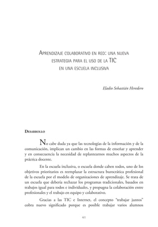 41
Aprendizaje colaborativo en red: una nueva
estrategia para el uso de la tic
en una escuela inclusiva
Eladio Sebastián Heredero
Desarrollo
No cabe duda ya que las tecnologías de la información y de la
comunicación, implican un cambio en las formas de enseñar y aprender
y en consecuencia la necesidad de replantearnos muchos aspectos de la
práctica docente.
En la escuela inclusiva, o escuela donde caben todos, uno de los
objetivos prioritarios es reemplazar la estructura burocrática profesional
de la escuela por el modelo de organizaciones de aprendizaje. Se trata de
un escuela que debería rechazar los programas tradicionales, basados en
trabajos igual para todos e individuales, y propugna la colaboración entre
profesionales y el trabajo en equipo y colaborativo.
Gracias a las TIC  e Internet, el concepto “trabajar juntos”
cobra nuevo significado porque es posible trabajar varios alumnos
 