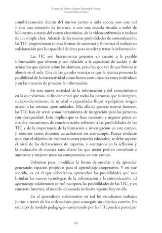 Claudia R. Mosca Giroto; Rosimar B. Poker
& Sadao Omote (Org.)
42
simultáneamente dentro del mismo centro o aula apenas con una red
y con una conexión de internet, o con una escuela situada a miles de
kilómetros a través del correo electrónico, de la videoconferencia o incluso
de un simple chat. Además de las nuevas posibilidades de comunicación,
las TIC proporcionan nuevas formas de sustentar y fomentar el trabajo en
colaboración por la capacidad de éstas para acceder y tratar la información.
Las TIC son herramientas potentes en cuanto a la posible
información que ofrecen y con relación a la capacidad de acción y de
actuación que ejercen sobre los alumnos, pero hay que ver de que formas se
aborda en el aula. Una de las grandes ventajas es que la técnica presenta la
posibilidad de la interactividad como fuente comunicativa entre individuos
y en las maneras de procesar la información.
En esta nueva sociedad de la información y del conocimiento
en la que vivimos, es fundamental que todas las personas que la integran,
independientemente de su edad o capacidades físicas o psíquicas, tengan
acceso a las mismas oportunidades. Más allá de generar nuevas barreras,
las TIC han de servir como herramienta de integración para las personas
con discapacidad. Esto implica que se hace necesario y urgente poner en
marcha mecanismos de concienciación referente a las posibilidades de las
TIC y de la importancia de la formación e investigación en este campo,
y nosotros como docentes actualizarnos en este campo. Parece evidente
que, con el objetivo de mejorar nuestra práctica educativa, se debe superar
el nivel de las declaraciones de expertos, y centrarnos en la reflexión y
la evaluación de nuestra tarea diaria las que mejor podrán contribuir a
aumentar y mejorar nuestras competencias en este campo.
Debemos pues, modificar la forma de enseñar y de aprender
generando espacios propicios para el aprendizaje cooperativo. Y en este
sentido, es en el que deberíamos aprovechar las posibilidades que nos
brindan las nuevas tecnologías de la información y la comunicación. El
aprendizaje colaborativo en red incorpora las posibilidades de las TIC, y en
concreto Internet, al modelo de escuela inclusiva vigente hoy en día.
En el aprendizaje colaborativo en red los estudiantes trabajan
juntos a través de los ordenadores para conseguir un objetivo común. En
este tipo de modelo pedagógico sustentando por las TIC pueden participar
 