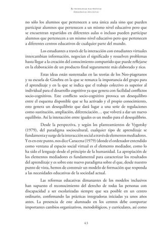 43
as t e c n o l o g i a s n a s pr á t i c a s
p e d a g ó g i c a s i n c l u s i v a s
no sólo los alumnos que pertenecen a una única aula sino que pueden
participar alumnos que pertenecen a un mismo nivel educativo pero que
se encuentran repartidos en diferentes aulas o incluso pueden participar
alumnos que pertenecen a un mismo nivel educativo pero que pertenecen
a diferentes centros educativos de cualquier parte del mundo.
Los estudiantes a través de la interacción con estudiantes virtuales
intercambian información, negocian el significado y resuelven problemas
hasta llegar a la creación del conocimiento compartido que puede reflejarse
en la elaboración de un producto final seguramente más elaborado y rico.
Estas ideas están sustentadas en las teorías de los Neo-piagetanos
y su escuela de Ginebra en la que se remarca la importancia del grupo para
el aprendizaje y en la que se indica que el trabajo colectivo es superior al
individual para el desarrollo cognitivo ya que genera con facilidad conflictos
socio-cognitivos. Este conflicto socio-cognitivo provoca un desequilibro
entre el esquema disponible que se ha activado y el propio conocimiento,
esto genera un desequilibrio que dará lugar a una serie de regulaciones
como sustitución, ampliación, diferenciación… que volverá a dar un nuevo
equilibrio. Así la interacción entre iguales es un medio para el desequilibrio.
Desde la perspectiva, y según los planteamientos de Vygotsky
(1979), del paradigma sociocultural, cualquier tipo de aprendizaje se
fundamentaysurgedelainteracciónsocialatravésdeelementosmediadores.
Yesenestepunto,nosdice Caracena(1979)(dondeelordenadorentendido
como ventana al espacio social virtual es el elemento mediador, como lo
ha sido el lenguaje desde el principio de la humanidad. La apropiación de
los elementos mediadores es fundamental para caracterizar los resultados
del aprendizaje y es sobre este nuevo paradigma sobre el que, desde nuestro
punto de vista, hemos de construir un modelo de formación que responda
a las necesidades educativas de la sociedad actual.
Las reformas educativas dimanantes de los modelos inclusivos
han supuesto el reconocimiento del derecho de todas las personas con
discapacidad a ser escolarizadas siempre que sea posible en un centro
ordinario, confirmando las prácticas integradoras iniciadas ya unos años
antes. La presencia de este alumnado en los centros debe comportar
importantes cambios organizativos, metodológicos, y curriculares, así como
 
