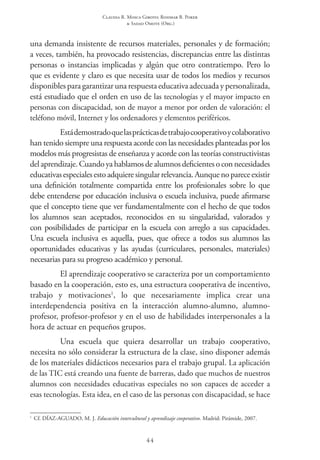 Claudia R. Mosca Giroto; Rosimar B. Poker
& Sadao Omote (Org.)
44
una demanda insistente de recursos materiales, personales y de formación;
a veces, también, ha provocado resistencias, discrepancias entre las distintas
personas o instancias implicadas y algún que otro contratiempo. Pero lo
que es evidente y claro es que necesita usar de todos los medios y recursos
disponibles para garantizar una respuesta educativa adecuada y personalizada,
está estudiado que el orden en uso de las tecnologías y el mayor impacto en
personas con discapacidad, son de mayor a menor por orden de valoración: el
teléfono móvil, Internet y los ordenadores y elementos periféricos.
Estádemostradoquelasprácticasdetrabajocooperativoycolaborativo
han tenido siempre una respuesta acorde con las necesidades planteadas por los
modelos más progresistas de enseñanza y acorde con las teorías constructivistas
delaprendizaje. Cuandoyahablamos dealumnos deficienteso connecesidades
educativasespecialesestoadquieresingularrelevancia.Aunquenopareceexistir
una definición totalmente compartida entre los profesionales sobre lo que
debe entenderse por educación inclusiva o escuela inclusiva, puede afirmarse
que el concepto tiene que ver fundamentalmente con el hecho de que todos
los alumnos sean aceptados, reconocidos en su singularidad, valorados y
con posibilidades de participar en la escuela con arreglo a sus capacidades.
Una escuela inclusiva es aquella, pues, que ofrece a todos sus alumnos las
oportunidades educativas y las ayudas (curriculares, personales, materiales)
necesarias para su progreso académico y personal.
El aprendizaje cooperativo se caracteriza por un comportamiento
basado en la cooperación, esto es, una estructura cooperativa de incentivo,
trabajo y motivaciones1
, lo que necesariamente implica crear una
interdependencia positiva en la interacción alumno-alumno, alumno-
profesor, profesor-profesor y en el uso de habilidades interpersonales a la
hora de actuar en pequeños grupos.
Una escuela que quiera desarrollar un trabajo cooperativo,
necesita no sólo considerar la estructura de la clase, sino disponer además
de los materiales didácticos necesarios para el trabajo grupal. La aplicación
de las TIC está creando una fuente de barreras, dado que muchos de nuestros
alumnos con necesidades educativas especiales no son capaces de acceder a
esas tecnologías. Esta idea, en el caso de las personas con discapacidad, se hace
1
 Cf. DÍAZ-AGUADO, M. J. Educación intercultural y aprendizaje cooperativo. Madrid: Pirámide, 2007.
 