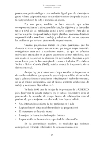 45
as t e c n o l o g i a s n a s pr á t i c a s
p e d a g ó g i c a s i n c l u s i v a s
preocupante, pudiendo llegar a crear exclusión digital, para ello el trabajo en
grupo y forma cooperativa puede ser un efectivo recurso que puede ayudar a
la efectiva inclusión de todo el alumnado en el aula.
Por otra parte, también, se hace necesario que exista
correspondencia entre la estructura de la clase, los objetivos y las demandas
tanto a nivel de las habilidades como a nivel cognitivo. Para ello es
necesario que los equipos de trabajo logren planificar una tarea, distribuir
responsabilidades, coordinar el trabajo y solucionar de manera conjunta
los problemas que se vayan presentando progresivamente.
Cuando proponemos trabajo en grupo permitimos que los
alumnos se unan, se apoyen mutuamente, que tengan mayor voluntad,
consiguiendo crear más y cansándose menos... ya que los esfuerzos
individuales articulados en un grupo cooperativo cobran más fuerza, esto
nos ayuda en la atención de alumnos con necesidades educativas y, por
tanto, forma parte de las estrategias de la escuela inclusiva. Pérez-Mateo
Subirà y Guitert Catasús (2007), señalan además la importancia de su
dimensión social.
Aunque hay que ser conscientes de que lo realmente importante es
desarrollar actividades y proyectos de aprendizaje en realidad virtual en los
que la colaboración entre estudiantes se facilita por el hecho de compartir,
no ya el mismo computador, sino el mismo ambiente colaborativo de
trabajo y los recursos disponibles en él.
Ya desde 1995 uno de los ejes de los proyectos de la UNESCO
para desarrollar la escuela inclusiva era el trabajo colaborativo entre el
profesorado. La necesidad de ensayar formas de colaboración entre el
profesorado que trabaja con este alumnado hace imprescindible:
•	 Una intervención conjunta de dos profesores en el aula
•	 La planificación conjunta de las unidades de programación
•	 El incremento de la ayuda mutua
•	 La mejora de la conciencia de equipo docente
•	 La promoción de la autoestima, a partir de la colaboración.
En las comunidades escolares, los resultados que podemos
conseguir con el trabajo colaborativo de forma continuada son:
 