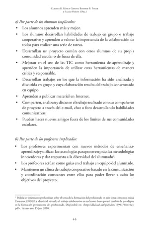 Claudia R. Mosca Giroto; Rosimar B. Poker
& Sadao Omote (Org.)
46
a) Por parte de los alumnos implicados:
•	 Los alumnos aprenden más y mejor.
•	 Los alumnos desarrollan habilidades de trabajo en grupo o trabajo
cooperativo y aprenden a valorar la importancia de la colaboración de
todos para realizar una serie de tareas.
•	 Desarrollan un proyecto común con otros alumnos de su propia
comunidad escolar o de fuera de ella.
•	 Mejoran en el uso de las TIC como herramienta de aprendizaje y
aprenden la importancia de utilizar estas herramientas de manera
crítica y responsable.
•	 Desarrollan trabajos en los que la información ha sido analizada y
discutida en grupo y cuya elaboración resulta del trabajo consensuado
en equipo.
•	 Aprenden a publicar material en Internet.
•	 Comparten,analizanydiscuteneltrabajorealizadoconsuscompañeros
de proyecto a través del e-mail, chat o foro desarrollando habilidades
comunicativas.
•	 Pueden hacer nuevos amigos fuera de los límites de sus comunidades
escolares.
b) Por parte de los profesores implicados:
•	 Los profesores experimentan con nuevos métodos de enseñanza-
aprendizajeyutilizanlastecnologíasparaponerenprácticametodologías
innovadoras y dar respuesta a la diversidad del alumnado2
.
•	 Los profesores actúan como guías en el trabajo en equipo del alumnado.
•	 Mantienen un clima de trabajo cooperativo basado en la comunicación
y coordinación constantes entre ellos para poder llevar a cabo los
objetivos del proyecto.
2
  Podría ser interesante profundizar sobre el tema de la formación del profesorado en este tema como nos indica
Caracena, (2008) La identidad virtual y el trabajo colaborativo en red como bases para el cambio de paradigma
en la formación permanente del profesorado. Disponible en: <http://ddd.uab.cat/pub/dim/16993748n10a3.
pdf>.  Acceso em: 15 jan. 2010.
 