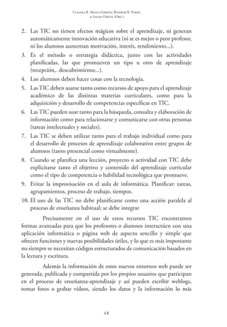 Claudia R. Mosca Giroto; Rosimar B. Poker
& Sadao Omote (Org.)
48
2.	 Las TIC no tienen efectos mágicos sobre el aprendizaje, ni generan
automáticamente innovación educativa (ni se es mejor o peor profesor,
ni los alumnos aumentan motivación, interés, rendimiento...).
3.	 Es el método o estrategia didáctica, junto con las actividades
planificadas, las que promueven un tipo u otro de aprendizaje
(recepción,. descubrimiento...).
4.	 Los alumnos deben hacer cosas con la tecnología.
5.	 Las TIC deben usarse tanto como recursos de apoyo para el aprendizaje
académico de las distintas materias curriculares, como para la
adquisición y desarrollo de competencias específicas en TIC.
6.	 Las TIC pueden usar tanto para la búsqueda, consulta y elaboración de
información como para relacionarse y comunicarse con otras personas
(tareas intelectuales y sociales).
7.	 Las TIC se deben utilizar tanto para el trabajo individual como para
el desarrollo de procesos de aprendizaje colaborativo entre grupos de
alumnos (tanto presencial como virtualmente).
8.	 Cuando se planifica una lección, proyecto o actividad con TIC debe
explicitarse tanto el objetivo y contenido del aprendizaje curricular
como el tipo de competencia o habilidad tecnológica que promueve.
9.	 Evitar la improvisación en el aula de informática. Planificar: tareas,
agrupamientos, proceso de trabajo, tiempos.
10.	El uso de las TIC no debe planificarse como una acción paralela al
proceso de enseñanza habitual; se debe integrar
Precisamente en el uso de estos recursos TIC  encontramos
formas avanzadas para que los profesores o alumnos interactúen con una
aplicación informática o página web de aspecto sencillo y simple que
ofrecen funciones y nuevas posibilidades útiles, y lo que es más importante
no siempre se necesitan códigos estructurados de comunicación basados en
la lectura y escritura.
Además la información de estos nuevos entornos web puede ser
generada, publicada y compartida por los propios usuarios que participan
en el proceso de enseñanza-aprendizaje y así pueden escribir weblogs,
tomar fotos o grabar vídeos, siendo los datos y la información lo más
 