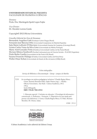 UNIVERSIDADE ESTADUAL PAULISTA
FACULDADE DE FILOSOFIA E CIÊNCIAS
Diretora:
Profa. Dra. Mariângela Spotti Lopes Fujita
Vice-Diretor:
Dr. Heraldo Lorena Guida
Copyright© 2012 Oﬁcina Universitária
Conselho Editorial da Área de Humanas
Bernardete Angelina Gatti (Fundação Carlos Chagas/Brasil)
Fernando José Bárcena Orbe (Universidad Complutense de Madrid/Espanha)
Itala Maria Loffredo D’Ottaviano (Universidade Estadual de Campinas (Unicamp)/Brasil)
Licínio Carlos Viana da Silva Lima (Universidade do Minho/Portugal)
Mario Ariel González Porta (Pontifícia Universidade Católica de São Paulo/Brasil)
Myriam Mônica Southwell (Facultad Latinoamericana de Ciencias Sociales - FLACSO/Argentina)
Paulo Borba Casella (Universidade de São Paulo-USP/Brasil)
Susana Frisancho Hidalgo (Pontiﬁca Universidad Católica del Perú/Peru)
Walter Omar Kohan (Universidade do Estado do Rio de Janeiro (UERJ)/Brasil)
Ficha catalográﬁca
Serviço de Biblioteca e Documentação – Unesp - campus de Marília
Editora aﬁliada:
t255.. .As.tecnologias.nas.práticas.pedagógicas.inclusivas./.claudia.Regina.Mosca..
. . Giroto,.Rosimar.Bortolini.Poker,.Sadao.Omote.(org.)..–.Marília.:.. .
. . Ofi.cina.Universitária.;.São.Paulo.:.cultura.Acadêmica,.2012..
. . 238.p..
. . inclui.bibliografi.a.
. . ISBN 978-85-7983-259-8
.
. . 1..Educação.especial..2..inclusão.em.educação..3.tecnologia.da.informação.e
. comunicação..4..Professores.–.Formação..5..Dispositivos.de.auto-ajuda.para
. pessoas.com.defi.ciência..i..Giroto,.claudia.Regina.Mosca..ii..Poker,.Rosimar..
. Bortolini..iii..Omote,.Sadao.
cDD...371.9
Cultura Acadêmica é selo editorial da Editora Unesp
 