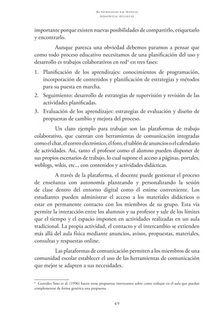 49
as t e c n o l o g i a s n a s pr á t i c a s
p e d a g ó g i c a s i n c l u s i v a s
importante porque existen nuevas posibilidades de compartirlo, etiquetarlo
y encontrarlo.
Aunque parezca una obviedad debemos pararnos a pensar que
como todo proceso educativo necesitamos de una planificación del uso y
desarrollo es trabajos colaborativos en red4
en tres fases:
1.	 Planificación de los aprendizajes: conocimientos de programación,
incorporación de contenidos y planificación de estrategias y métodos
para su puesta en marcha.
2.	 Seguimiento: desarrollo de estrategias de supervisión y revisión de las
actividades planificadas.
3.	 Evaluación de los aprendizajes: estrategias de evaluación y diseño de
propuestas de cambio y mejora del proceso.
Un claro ejemplo para trabajar son las plataformas de trabajo
colaborativo, que cuentan con herramientas de comunicación integradas
comoelchat,elcorreoelectrónico,elforo,eltablóndeanunciosoelcalendario
de actividades. Así, tanto el profesor como el alumno pueden disponer de
sus propios escenarios de trabajo, lo cual supone el acceso a páginas, portales,
weblogs, wikis, etc.., con contenidos y actividades didácticas.
A través de la plataforma, el docente puede gestionar el proceso
de enseñanza con autonomía planteando y personalizando la sesión
de clase dentro del entorno digital como él estime conveniente. Los
estudiantes pueden administrar el acceso a los materiales didácticos o
estar en permanente contacto con los miembros de su grupo. Esta vía
permite la interacción entre los alumnos y su profesor y sale de los límites
que el tiempo y el espacio imponen en actividades realizadas en un aula
tradicional. La propia actividad, el contacto y el intercambio se extienden
más allá del aula física mediante anuncios, avisos, propuestas, materiales,
consultas y respuestas online.
Las plataformas de comunicación permiten a los miembros de una
comunidad escolar establecer el uso de las herramientas de comunicación
que mejor se adapten a sus necesidades.
4
  González Soto et al. (1996) hacen otras propuestas interesantes sobre como trabajar en el aula que pueden
complementar de forma genérica esta propuesta.
 