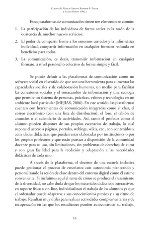 Claudia R. Mosca Giroto; Rosimar B. Poker
& Sadao Omote (Org.)
50
Estas plataformas de comunicación tienen tres elementos en común:
1.	 La participación de los individuos de forma activa es la razón de la
existencia de muchos nuevos servicios.
2.	 El poder de compartir frente a los entornos cerrados y la informática
individual, compartir información en cualquier formato redunda en
beneficios para todos.
3.	 La comunicación, es decir, transmitir información en cualquier
formato, a nivel personal o colectivo de forma simple y fácil.
Se puede definir a las plataformas de comunicación como un
software social en el sentido de que son una herramienta para aumentar las
capacidades sociales y de colaboración humanas, un medio para facilitar
las conexiones sociales y el intercambio de información y una ecología
que permite un sistema de personas, prácticas, valores y tecnologías en un
ambiente local particular (MEJIAS, 2006). En este sentido, las plataformas
cuentan con herramientas de comunicación integradas como el chat, el
correo electrónico (con una lista de distribución), el foro, el tablón de
anuncios o el calendario de actividades. Así, tanto el profesor como el
alumno pueden disponer de sus propios escenarios de trabajo, lo cual
supone el acceso a páginas, portales, weblogs, wikis, etc., con contenidos y
actividades didácticas que pueden estar elaboradas por instituciones o por
los propios profesores y que están puestas a disposición de la comunidad
docente para su uso, sin limitaciones, sin problemas de derechos de autor
y con gran facilidad para la reedición y adaptación a las necesidades
didácticas de cada uno.
A través de la plataforma, el docente de una escuela inclusiva
puede gestionar el proceso de enseñanza con autonomía planteando y
personalizando la sesión de clase dentro del entorno digital como él estime
conveniente. Si incluimos aquí el tema de cómo se produce el tratamiento
de la diversidad, no cabe duda de que los materiales didácticos interactivos,
en soporte físico u on-line, individualizan el trabajo de los alumnos ya que
el ordenador puede adaptarse a sus conocimientos previos y a su ritmo de
trabajo. Resultan muy útiles para realizar actividades complementarias y de
recuperación en las que los estudiantes pueden autocontrolar su trabajo.
 