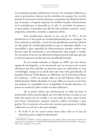 51
as t e c n o l o g i a s n a s pr á t i c a s
p e d a g ó g i c a s i n c l u s i v a s
Los estudiantes pueden administrar el acceso a los materiales didácticos o
estar en permanente contacto con los miembros de su grupo. Esa vía web,
permite la interacción entre los alumnos y su profesor más allá de los límites
que el tiempo y el espacio imponen los modelos basados exclusivamente
en la actividad que se desarrolla en el aula. La actividad, el contacto y
el intercambio se extienden más allá del aula mediante anuncios, avisos,
propuestas, materiales, consultas y respuestas online.
Una consideración especial en este uso de las TIC  y de las
plataformas es el alto grado de interdisciplinariedad que se consigue. Las
tareas educativas realizadas a través de estas plataformas permiten obtener
un alto grado de interdisciplinariedad ya que el ordenador debido a su
versatilidad y gran capacidad de almacenamiento permite realizar muy
diversos tipos de tratamiento a una información muy amplia y variada.
Por otra parte, el acceso a la información hipertextual de todo tipo que hay
en Internet potencia mucho más esta interdisciplinariedad.
En un estudio realizado en España en 20085
, por este mismo
equipo de investigación, se ha encontrado que no son pocos los centros
educativos que han realizado sus primeros pasos de exploración en estas
metodologías, aunque no se puede decir que éstas estén generalizadas. El
brasileño Marcelo D’Elia Branco en 2004 hizo con la Universitat Oberta
de Catalunya – UOC un estudio sobre el uso del Software Libre en la
Administración Pública Brasileña en el que refleja ya avances en esta línea
que podrían ser susceptibles de ser extrapolados al mundo educativo y la
puesta en marcha de redes sociales con fines didácticos.
Así se puede indicar que prácticamente en todas las áreas el
profesorado utiliza material digital, por otro lado Internet es usado en casi
todos los centros de este estudio y en casi todas las áreas como recurso
para buscar información, preparar material, realizar actividades y para
gestión. Por el contrario, el uso de otros recursos para potenciar el trabajo
colaborativo en red no es alto, por ejemplo:
1.	 El 41,66 % de los centros utiliza foros sobre todo en el área de
informática para compartir información.
5
  Sebastián, E.; Muro, G. Trabajo colaborativo en red y Software Libre en educación: la experiencia de
nuestras aulas en Guadalajara. In: Encuentro Iberoamericano de Educación, 4., Araraquara,
2009. Anais... Araraquara. Unesp, 2009.
 