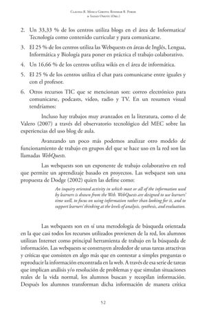 Claudia R. Mosca Giroto; Rosimar B. Poker
& Sadao Omote (Org.)
52
2.	 Un 33,33 % de los centros utiliza blogs en el área de Informatica/
Tecnología como contenido curricular y para comunicarse.
3.	 El 25 % de los centros utiliza las Webquests en áreas de Inglés, Lengua,
Informática y Biología para poner en práctica el trabajo colaborativo.
4.	 Un 16,66 % de los centros utiliza wikis en el área de informática.
5.	 El 25 % de los centros utiliza el chat para comunicarse entre iguales y
con el profesor.
6.	 Otros recursos TIC que se mencionan son: correo electrónico para
comunicarse, podcasts, video, radio y TV. En un resumen visual
tendríamos:
Incluso hay trabajos muy avanzados en la literatura, como el de
Valero (2007) a través del observatorio tecnológico del MEC sobre las
experiencias del uso blog de aula.
Avanzando un poco más podemos analizar otro modelo de
funcionamiento de trabajo en grupos del que se hace uso en la red son las
llamadas WebQuests.
Las webquests son un exponente de trabajo colaborativo en red
que permite un aprendizaje basado en proyectos. Las webquest son una
propuesta de Dodge (2002) quien las define como:
An inquiry oriented activity in which most or all of the information used
by learners is drawn from the Web. WebQuests are designed to use learners’
time well, to focus on using information rather than looking for it, and to
support learners’ thinking at the levels of analysis, synthesis, and evaluation.
Las webquests son en sí una metodología de búsqueda orientada
en la que casi todos los recursos utilizados provienen de la red, los alumnos
utilizan Internet como principal herramienta de trabajo en la búsqueda de
información. Las webquests se construyen alrededor de unas tareas atractivas
y críticas que consisten en algo más que en contestar a simples preguntas o
reproducir la información encontrada en la web. A través de esa serie de tareas
que implican análisis y/o resolución de problemas y que simulan situaciones
reales de la vida normal, los alumnos buscan y recopilan información.
Después los alumnos transforman dicha información de manera crítica
 