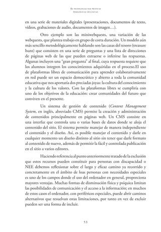 53
as t e c n o l o g i a s n a s pr á t i c a s
p e d a g ó g i c a s i n c l u s i v a s
en una serie de materiales digitales (presentaciones, documentos de texto,
vídeos, grabaciones de audio, documentos de imagen…).
Otro ejemplo son las miniwebquests, una variación de las
webquests, que plantea trabajo en grupo de corta duración. Un modelo aún
más sencillo metodológicamente hablando son las cazas del tesoro (treasure
hunt) que consisten en una serie de preguntas y una lista de direcciones
de páginas web de las que pueden extraerse o inferirse las respuestas.
Algunas incluyen una “gran pregunta” al final, cuya respuesta requiere que
los alumnos integren los conocimientos adquiridas en el proceso.El uso
de plataformas libres de comunicación para aprender colaborativamente
en red puede ser un espacio democrático y abierto a toda la comunidad
educativa que nos aportaría dos preciadas joyas: la cultura del conocimiento
y la cultura de los valores. Con las plataformas libres se cumpliría con
uno de los objetivos de la educación: crear comunidades del futuro que
conviven en el presente.
Un sistema de gestión de contenido (Content Management
System, en inglés, abreviado CMS) permite la creación y administración
de contenidos principalmente en páginas web. Un CMS consiste en
una interfaz que controla una o varias bases de datos donde se aloja el
contenido del sitio. El sistema permite manejar de manera independiente
el contenido y el diseño. Así, es posible manejar el contenido y darle en
cualquier momento un diseño distinto al sitio sin tener que darle formato
al contenido de nuevo, además de permitir la fácil y controlada publicación
en el sitio a varios editores.
Haciendoreferenciaalpuntoanteriormentetratadodelaexclusión
que estos recursos pueden constituir para personas con discapacidad o
NEE debemos reflexionar sobre el largo y eficaz camino ya recorrido y
concretamente en el ámbito de loas personas con necesidades especiales
es uno de los campos donde el uso del ordenador en general, proporciona
mayores ventajas. Muchas formas de disminución física y psíquica limitan
las posibilidades de comunicación y el acceso a la información; en muchos
de estos casos el ordenador, con periféricos especiales, puede abrir caminos
alternativos que resuelvan estas limitaciones, por tanto en vez de excluir
pueden ser una forma de incluir.
 