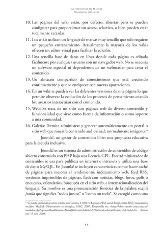 55
as t e c n o l o g i a s n a s pr á t i c a s
p e d a g ó g i c a s i n c l u s i v a s
10.	Las páginas del wiki están, por defecto, abiertas pero se pueden
configurar para proporcionar un acceso selectivo, o bien pueden estar
totalmente cerradas.
11.	Los wikis utilizan un lenguaje de marcas muy sencillo que solo requiere
un pequeño entrenamiento. Actualmente la mayoría de los wikis
ofrecen un editor visual para facilitar la edición.
12.	Una sencilla base de datos en línea donde cada página es editada
fácilmente por cualquier usuario con un navegador web. No se necesita
un software especial ni dependemos de un webmaster para crear el
contenido.
13.	Un almacén compartido de conocimiento que está creciendo
continuamente y que se enriquece con nuevas aportaciones.
14.	En un wiki se pueden ver las diferentes versiones de una página lo que
permite observar la evolución de los procesos de pensamiento cuando
los usuarios interactúan con el contenido.
15.	Web: Se trata de un sitio con páginas web de diverso contenido y
funcionalidad que sirve como fuente de información o como soporte
a una comunidad.
16.	Galería: Permite administrar y generar automáticamente un portal o
sitio web que muestra contenido audiovisual, normalmente imágenes.6
Joomla!, un gestor de contenidos libre: una propuesta educativa
para la escuela inclusiva.
Joomla! es un sistema de administración de contenidos de código
abierto construido con PHP bajo una licencia GPL. Este administrador de
contenidos se usa para publicar en internet e intranets y utiliza una base
de datos MySQL. En Joomla! se incluyen características como: hacer caché
de páginas para mejorar el rendimiento, indexamiento web, feed RSS,
versiones imprimibles de páginas, flash con noticias, blogs, foros, polls o
encuestas, calendarios, búsqueda en el sitio web, e internacionalización del
lenguaje. Su nombre es una pronunciación fonética de la palabra suajili
jumla que significa “todos juntos” o “como un todo”. Se escogió como una
6
  Se puede profundizar sobre el tema con Cuerva, J. (2007). La nueva Web social: blogs, wikis, RSS y marcadores
sociales. Madrid: Observatorio tecnológico, MEC, 2007. Disponíble en: <http://observatorio.cnice.mec.es/
modules.php?op=modload&name=News&file=article&sid=529&mode=thread&order=0&thold=0>.   Acceso
em: 13 nov. 2008.
 