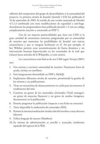 Claudia R. Mosca Giroto; Rosimar B. Poker
& Sadao Omote (Org.)
56
reflexión del compromiso del grupo de desarrolladores y la comunidad del
proyecto. La primera versión de Joomla! (Joomla! 1.0.0) fue publicada el
16 de septiembre de 2005. Se trataba de una versión mejorada de Mambo
4.5.2.3 combinada con otras modificaciones de seguridad y anti-bugs.
Actualmente los programadores han publicado Joomla! 1.5 con un código
completamente reescrito y construido en PHP 5.
Una de sus mayores potencialidades que tiene este CMS es la
gran cantidad de extensiones existentes programadas por su comunidad
de usuarios que aumentan las posibilidades de Joomla! con nuevas
características y que se integran facilmente en él. Así por ejemplo, el
bot Wikibot permite crear automáticamente de forma dinámica y sin
intervención humana hipervínculos en los contenidos de la web que
enlacen hacia artículos de la Wikipedia, si estos existen.
Las características más básicas de este CMS según Trevejo (2007)
son:
1.	 Una extensa y creciente comunidad de usuarios. Numerosos foros de
ayuda, incluso en castellano.
2.	 Está integramente desarrollado en PHP y MySQL
3.	 Implementa diferentes niveles de usuarios, permitiendo la gestión de
los mismos y sus publicaciones.
4.	 Tiene un mecanismo de almacenamiento en caché para incrementar el
rendimiento del sitio.
5.	 Contiene un gestor de los contenidos eliminados (Trash manager),
un gestor de anuncios (banners) y un gestor de medios (imágenes,
documentos) en la publicación.
6.	 Permite programar la publicación (respecto a una fecha en concreto)
7.	 Tiene disponible la sindicación de contenidos (RSS)
8.	 Permite la internacionalización (traducción del interface a muy diversos
idiomas)
9.	 Utiliza lenguaje de macros (Mambots)
10.	Su sistema de administración es sencillo y avanzado, totalmente
separado del aspecto de la Web.
 