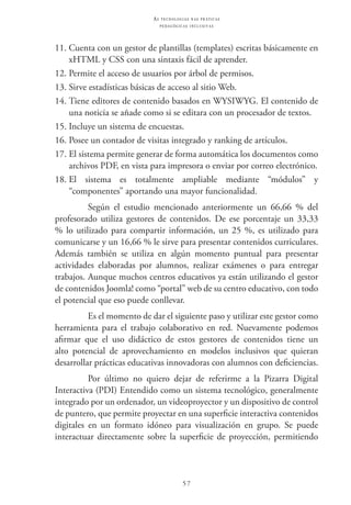 57
as t e c n o l o g i a s n a s pr á t i c a s
p e d a g ó g i c a s i n c l u s i v a s
11.	Cuenta con un gestor de plantillas (templates) escritas básicamente en
xHTML y CSS con una sintaxis fácil de aprender.
12.	Permite el acceso de usuarios por árbol de permisos.
13.	Sirve estadísticas básicas de acceso al sitio Web.
14.	Tiene editores de contenido basados en WYSIWYG. El contenido de
una noticia se añade como si se editara con un procesador de textos.
15.	Incluye un sistema de encuestas.
16.	Posee un contador de visitas integrado y ranking de artículos.
17.	El sistema permite generar de forma automática los documentos como
archivos PDF, en vista para impresora o enviar por correo electrónico.
18.	El sistema es totalmente ampliable mediante “módulos” y
“componentes” aportando una mayor funcionalidad.
Según el estudio mencionado anteriormente un 66,66 % del
profesorado utiliza gestores de contenidos. De ese porcentaje un 33,33
% lo utilizado para compartir información, un 25 %, es utilizado para
comunicarse y un 16,66 % le sirve para presentar contenidos curriculares.
Además también se utiliza en algún momento puntual para presentar
actividades elaboradas por alumnos, realizar exámenes o para entregar
trabajos. Aunque muchos centros educativos ya están utilizando el gestor
de contenidos Joomla! como “portal” web de su centro educativo, con todo
el potencial que eso puede conllevar.
Es el momento de dar el siguiente paso y utilizar este gestor como
herramienta para el trabajo colaborativo en red. Nuevamente podemos
afirmar que el uso didáctico de estos gestores de contenidos tiene un
alto potencial de aprovechamiento en modelos inclusivos que quieran
desarrollar prácticas educativas innovadoras con alumnos con deficiencias.
Por último no quiero dejar de referirme a la Pizarra digital
interactiva (PDI) Entendido como un sistema tecnológico, generalmente
integrado por un ordenador, un videoproyector y un dispositivo de control
de puntero, que permite proyectar en una superficie interactiva contenidos
digitales en un formato idóneo para visualización en grupo. Se puede
interactuar directamente sobre la superficie de proyección, permitiendo
 