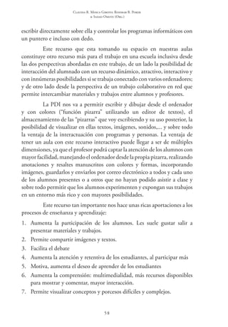 Claudia R. Mosca Giroto; Rosimar B. Poker
& Sadao Omote (Org.)
58
escribir directamente sobre ella y controlar los programas informáticos con
un puntero e incluso con dedo.
Este recurso que esta tomando su espacio en nuestras aulas
constituye otro recurso más para el trabajo en una escuela inclusiva desde
las dos perspectivas abordadas en este trabajo, de un lado la posibilidad de
interacción del alumnado con un recurso dinámico, atractivo, interactivo y
con innúmeras posibilidades si se trabaja conectado con varios ordenadores;
y de otro lado desde la perspectiva de un trabajo colaborativo en red que
permite intercambiar materiales y trabajos entre alumnos y profesores.
La PDI nos va a permitir escribir y dibujar desde el ordenador
y con colores (“función pizarra” utilizando un editor de textos), el
almacenamiento de las “pizarras” que voy escribiendo y su uso posterior, la
posibilidad de visualizar en ellas textos, imágenes, sonidos,... y sobre todo
la ventaja de la interactuación con programas y personas. La ventaja de
tener un aula con este recurso interactivo puede llegar a ser de múltiples
dimensiones, ya que el profesor podrá captar la atención de los alumnos con
mayor facilidad, manejando el ordenador desde la propia pizarra, realizando
anotaciones y resaltes manuscritos con colores y formas, incorporando
imágenes, guardarlos y enviarlos por correo electrónico a todos y cada uno
de los alumnos presentes o a otros que no hayan podido asistir a clase y
sobre todo permitir que los alumnos experimenten y expongan sus trabajos
en un entorno más rico y con mayores posibilidades.
Este recurso tan importante nos hace unas ricas aportaciones a los
procesos de enseñanza y aprendizaje:
1.	 Aumenta la participación de los alumnos. Les suele gustar salir a
presentar materiales y trabajos.
2.	 Permite compartir imágenes y textos.
3.	 Facilita el debate
4.	 Aumenta la atención y retentiva de los estudiantes, al participar más
5.	 Motiva, aumenta el deseo de aprender de los estudiantes
6.	 Aumenta la comprensión: multimedialidad, más recursos disponibles
para mostrar y comentar, mayor interacción.
7.	 Permite visualizar conceptos y porcesos difíciles y complejos.
 