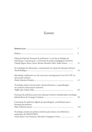 Sumário
Apresentação.............................................................................................. 	 7
Prefácio........................................................................................................  	 9
Educação Especial, formação de professores e o uso das tecnologias de
informação e comunicação: a construção de práticas pedagógicas inclusivas
Claudia Regina Mosca Giroto; Rosimar Bortolini Poker; Sadao Omote............. 	 11
As tecnologias de informação e comunicação em tempo de educação inclusiva
David Rodrigues............................................................................................ 	 25
Aprendizaje colaborativo en red: una nueva estrategia para el uso de la tic en
una escuela inclusiva
Eladio Sebastián Heredero.............................................................................. 	 41
Tecnología assistiva: favorecendo o desenvolvimento e a aprendizagem
em contextos educacionais inclusivos
Teófilo Alves Galvão Filho.............................................................................. 	 65
Formação de professores para uma educação inclusiva mediada pelas tecnologias
Iolanda Bueno de Camargo Cortelazzo........................................................... 	 93
Construção de ambientes digitais de aprendizagem: contribuições para a
formação do professor
Klaus Schlunzen Junior ................................................................................. 	 121
Tecnologia assistiva em práticas inclusivas para alunos com deficiência:
experiência do NIEE/UFRGS
Lucila Maria Costi Santarosa; Maristela Compagnoni Vieira........................... 	 137
 