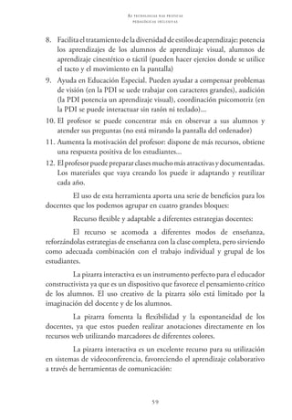 59
as t e c n o l o g i a s n a s pr á t i c a s
p e d a g ó g i c a s i n c l u s i v a s
8.	 Facilitaeltratamientodeladiversidaddeestilosdeaprendizaje:potencia
los aprendizajes de los alumnos de aprendizaje visual, alumnos de
aprendizaje cinestético o táctil (pueden hacer ejercios donde se utilice
el tacto y el movimiento en la pantalla)
9.	 Ayuda en Educación Especial. Pueden ayudar a compensar problemas
de visión (en la PDI se uede trabajar con caracteres grandes), audición
(la PDI potencia un aprendizaje visual), coordinación psicomotriz (en
la PDI se puede interactuar sin ratón ni teclado)...
10.	El profesor se puede concentrar más en observar a sus alumnos y
atender sus preguntas (no está mirando la pantalla del ordenador)
11.	Aumenta la motivación del profesor: dispone de más recursos, obtiene
una respuesta positiva de los estudiantes...
12.	Elprofesorpuedeprepararclasesmuchomásatractivasydocumentadas.
Los materiales que vaya creando los puede ir adaptando y reutilizar
cada año.
El uso de esta herramienta aporta una serie de beneficios para los
docentes que los podemos agrupar en cuatro grandes bloques:
Recurso flexible y adaptable a diferentes estrategias docentes:
El recurso se acomoda a diferentes modos de enseñanza,
reforzándolas estrategias de enseñanza con la clase completa, pero sirviendo
como adecuada combinación con el trabajo individual y grupal de los
estudiantes.
La pizarra interactiva es un instrumento perfecto para el educador
constructivista ya que es un dispositivo que favorece el pensamiento crítico
de los alumnos. El uso creativo de la pizarra sólo está limitado por la
imaginación del docente y de los alumnos.
La pizarra fomenta la flexibilidad y la espontaneidad de los
docentes, ya que estos pueden realizar anotaciones directamente en los
recursos web utilizando marcadores de diferentes colores.
La pizarra interactiva es un excelente recurso para su utilización
en sistemas de videoconferencia, favoreciendo el aprendizaje colaborativo
a través de herramientas de comunicación:
 