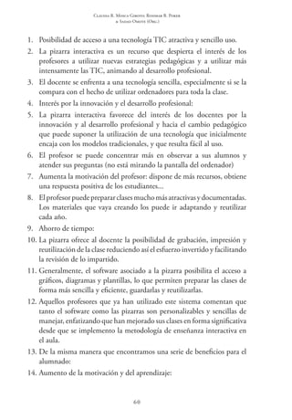 Claudia R. Mosca Giroto; Rosimar B. Poker
& Sadao Omote (Org.)
60
1.	 Posibilidad de acceso a una tecnología TIC atractiva y sencillo uso.
2.	 La pizarra interactiva es un recurso que despierta el interés de los
profesores a utilizar nuevas estrategias pedagógicas y a utilizar más
intensamente las TIC, animando al desarrollo profesional.
3.	 El docente se enfrenta a una tecnología sencilla, especialmente si se la
compara con el hecho de utilizar ordenadores para toda la clase.
4.	 Interés por la innovación y el desarrollo profesional:
5.	 La pizarra interactiva favorece del interés de los docentes por la
innovación y al desarrollo profesional y hacia el cambio pedagógico
que puede suponer la utilización de una tecnología que inicialmente
encaja con los modelos tradicionales, y que resulta fácil al uso.
6.	 El profesor se puede concentrar más en observar a sus alumnos y
atender sus preguntas (no está mirando la pantalla del ordenador)
7.	 Aumenta la motivación del profesor: dispone de más recursos, obtiene
una respuesta positiva de los estudiantes...
8.	 Elprofesorpuedeprepararclasesmuchomásatractivasydocumentadas.
Los materiales que vaya creando los puede ir adaptando y reutilizar
cada año.
9.	 Ahorro de tiempo:
10.	La pizarra ofrece al docente la posibilidad de grabación, impresión y
reutilización de la clase reduciendo así el esfuerzo invertido y facilitando
la revisión de lo impartido.
11.	Generalmente, el software asociado a la pizarra posibilita el acceso a
gráficos, diagramas y plantillas, lo que permiten preparar las clases de
forma más sencilla y eficiente, guardarlas y reutilizarlas.
12.	Aquellos profesores que ya han utilizado este sistema comentan que
tanto el software como las pizarras son personalizables y sencillas de
manejar, enfatizando que han mejorado sus clases en forma significativa
desde que se implemento la metodología de enseñanza interactiva en
el aula.
13.	De la misma manera que encontramos una serie de beneficios para el
alumnado:
14.	Aumento de la motivación y del aprendizaje:
 