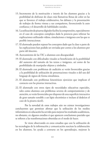 61
as t e c n o l o g i a s n a s pr á t i c a s
p e d a g ó g i c a s i n c l u s i v a s
15.	Incremento de la motivación e interés de los alumnos gracias a la
posibilidad de disfrutar de clases más llamativas llenas de color en las
que se favorece el trabajo colaborativo, los debates y la presentación
de trabajos de forma vistosa a sus compañeros, favoreciendo la auto
confianza y el desarrollo de habilidades sociales.
16.	Lautilizacióndepizarrasdigitalesfacilitalacomprensión,especialmente
en el caso de conceptos complejos dada la potencia para reforzar las
explicaciones utilizando vídeos, simulaciones e imágenes con las que es
posible interaccionar.
17.	El alumnado pueden repasar los conceptos dado que la clase o parte de
las explicaciones han podido ser enviadas por correo a los alumnos por
parte del docente.
18.	Acercamiento de las TIC a alumnos con discapacidad:
19.	El alumnado con dificultades visuales se beneficiarán de la posibilidad
del aumento del tamaño de los textos e imágenes, así como de las
posibilidades de manipular objetos y símbolos.
20.	El alumnado con problemas de audición se verán favorecidos gracias
a la posibilidad de utilización de presentaciones visuales o del uso del
lenguaje de signos de forma simultánea.
21.	El alumnado con problemas kinestésicos ejercicios que implican el
contacto con las pizarras interactivas.
22.	El alumnado con otros tipos de necesidades educativas especiales,
tales como alumnos con problemas severos de comportamiento y de
atención, se verán favorecidos por disponer de una superficie interactiva
de gran tamaño sensible a un lápiz electrónico o incluso al dedo(en el
caso de la pizarra táctil).
Por la novedad de estos trabajos aún no existen investigaciones
concluyentes que permitan afirmar que la utilización de los medios
informáticos en educación ha servido para mejorar los resultados académicos,
no obstante, en algunos estudios si que aparecen conclusiones parciales que
se refieren a las transformaciones obtenidas en el modo de hacer.
Se viene observando en estos estudios que con la utilización de
las tecnologías de la información y comunicación suscitan la colaboración
en los alumnos, les ayuda a centrarse en los aprendizajes, mejoran la
 