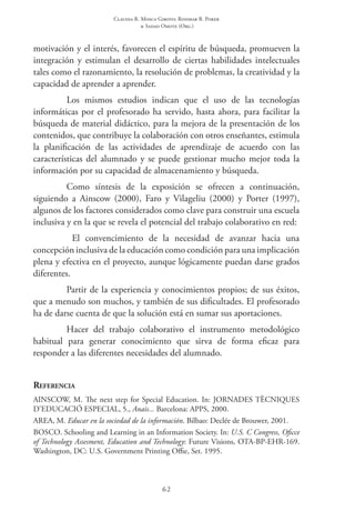 Claudia R. Mosca Giroto; Rosimar B. Poker
& Sadao Omote (Org.)
62
motivación y el interés, favorecen el espíritu de búsqueda, promueven la
integración y estimulan el desarrollo de ciertas habilidades intelectuales
tales como el razonamiento, la resolución de problemas, la creatividad y la
capacidad de aprender a aprender.
Los mismos estudios indican que el uso de las tecnologías
informáticas por el profesorado ha servido, hasta ahora, para facilitar la
búsqueda de material didáctico, para la mejora de la presentación de los
contenidos, que contribuye la colaboración con otros enseñantes, estimula
la planificación de las actividades de aprendizaje de acuerdo con las
características del alumnado y se puede gestionar mucho mejor toda la
información por su capacidad de almacenamiento y búsqueda.
Como síntesis de la exposición se ofrecen a continuación,
siguiendo a Ainscow (2000), Faro y Vilageliu (2000) y Porter (1997),
algunos de los factores considerados como clave para construir una escuela
inclusiva y en la que se revela el potencial del trabajo colaborativo en red:
El convencimiento de la necesidad de avanzar hacia una
concepción inclusiva de la educación como condición para una implicación
plena y efectiva en el proyecto, aunque lógicamente puedan darse grados
diferentes.
Partir de la experiencia y conocimientos propios; de sus éxitos,
que a menudo son muchos, y también de sus dificultades. El profesorado
ha de darse cuenta de que la solución está en sumar sus aportaciones.
Hacer del trabajo colaborativo el instrumento metodológico
habitual para generar conocimiento que sirva de forma eficaz para
responder a las diferentes necesidades del alumnado.
Referencia
AINSCOW, M. The next step for Special Education. In: JORNADES TÈCNIQUES
D’EDUCACIÓ ESPECIAL, 5., Anais... Barcelona: APPS, 2000.
AREA, M. Educar en la sociedad de la información. Bilbao: Declée de Brouwer, 2001.
Bosco. Schooling and Learning in an Information Society. In: U.S. C Congress, Oficce
of Technology Assesment, Education and Technology: Future Visions, OTA-BP-EHR-169.
Washington, DC: U.S. Government Printing Offie, Set. 1995.
 
