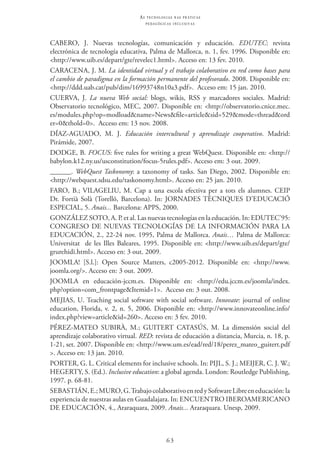 63
as t e c n o l o g i a s n a s pr á t i c a s
p e d a g ó g i c a s i n c l u s i v a s
CABERO, J. Nuevas tecnologías, comunicación y educación. EDUTEC: revista
electrónica de tecnología educativa, Palma de Mallorca, n. 1, fev. 1996. Disponible en:
<http://www.uib.es/depart/gte/revelec1.html>. Acceso en: 13 fev. 2010.
Caracena, J. M. La identidad virtual y el trabajo colaborativo en red como bases para
el cambio de paradigma en la formación permanente del profesorado. 2008. Disponible en:
<http://ddd.uab.cat/pub/dim/16993748n10a3.pdf>.  Acceso em: 15 jan. 2010.
Cuerva, J. La nueva Web social: blogs, wikis, RSS y marcadores sociales. Madrid:
Observatorio tecnológico, MEC, 2007. Disponíble en: <http://observatorio.cnice.mec.
es/modules.php?op=modload&name=News&file=article&sid=529&mode=thread&ord
er=0&thold=0>.  Acceso em: 13 nov. 2008.
DÍAZ-AGUADO, M. J. Educación intercultural y aprendizaje cooperativo. Madrid:
Pirámide, 2007.
DODGE, B. FOCUS: five rules for writing a great WebQuest. Disponible en: <http://
babylon.k12.ny.us/usconstitution/focus-5rules.pdf>. Acceso em: 3 out. 2009.
______. WebQuest Taskonomy: a taxonomy of tasks. San Diego, 2002. Disponible en:
<http://webquest.sdsu.edu/taskonomy.html>. Acceso en: 25 jan. 2010.
FARO, B.; VILAGELIU, M. Cap a una escola efectiva per a tots els alumnes. CEIP
Dr. Fortià Solà (Torelló, Barcelona). In: JORNADES TÈCNIQUES D’EDUCACIÓ
ESPECIAL, 5. Anais... Barcelona: APPS, 2000.  
GONZÁLEZ SOTO, A. P. et al. Las nuevas tecnologías en la educación. In: EDUTEC’95:  
CONGRESO DE NUEVAS TECNOLOGÍAS DE LA INFORMACIÓN PARA LA
EDUCACIÓN, 2., 22-24 nov. 1995, Palma de Mallorca. Anais… Palma de Mallorca:
Universitat  de les Illes Baleares, 1995. Disponible en: <http://www.uib.es/depart/gte/
grurehidi.html>. Acceso en: 3 out. 2009.
JOOMLA! [S.l.]: Open Source Matters, c2005-2012. Disponible en: <http://www.
joomla.org/>. Acceso en: 3 out. 2009.
JOOMLA en educación-jccm.es. Disponible en: <http://edu.jccm.es/joomla/index.
php?option=com_frontpage&Itemid=1>.  Acceso en: 3 out. 2008.
MEJIAS, U. Teaching social software with social software. Innovate: journal of online
education, Florida, v. 2, n. 5, 2006. Disponible en: <http://www.innovateonline.info/
index.php?view=article&id=260>. Acceso en: 3 fev. 2010.
PÉREZ-MATEO SUBIRÀ, M.; GUITERT CATASÚS, M. La dimensión social del
aprendizaje colaborativo virtual. RED: revista de educación a distancia, Murcia, n. 18, p.
1-21, set. 2007. Disponible en: <http://www.um.es/ead/red/18/perez_mateo_guitert.pdf
>. Acceso en: 13 jan. 2010.
PORTER, G. L. Critical elements for inclusive schools. In: PIJL, S. J.; MEIJER, C. J. W.;
HEGERTY, S. (Ed.). Inclusive education: a global agenda. London: Routledge Publishing,
1997. p. 68-81.
Sebastián,E.;Muro,G. TrabajocolaborativoenredySoftwareLibreeneducación:la
experiencia de nuestras aulas en Guadalajara. In: Encuentro Iberoamericano 
de Educación, 4., Araraquara, 2009. Anais... Araraquara. Unesp, 2009.
 