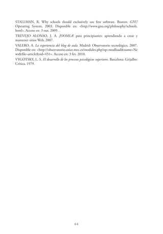 64
STALLMAN, R. Why schools should exclusively use free software. Boston: GNU
Operating System, 2003. Disponible en: <http://www.gnu.org/philosophy/schools.
html>. Acceso en: 3 out. 2009. .
TREVEJO ALONSO, J. A. JOOMLA! para principiantes: aprendiendo a crear y
mantener sitios Web, 2007.
VALERO, A. La experiencia del blog de aula. Madrid: Observatorio tecnológico, 2007.
Disponible en: <http://observatorio.cnice.mec.es/modules.php?op=modload&name=Ne
ws&file=article&sid=451>. Acceso en: 3 fev. 2010.
VYGOTSKY, L. S. El desarrollo de los procesos psicológicos superiores. Barcelona: Grijalbo:
Crítica, 1979.
 