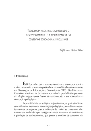 65
Tecnologia assistiva: favorecendo o
desenvolvimento e a aprendizagem em
contextos educacionais inclusivos
Teófilo Alves Galvão Filho
1 Introdução
Éfácil perceber que o mundo, com todas as suas representações
sociais e culturais, vem sendo profundamente modificado com o advento
das Tecnologias de Informação e Comunicação (TIC). Os diferentes e
inovadores ambientes de interação e aprendizado possibilitados por essas
tecnologias surgem como fatores estruturantes de novas alternativas e
concepções pedagógicas.
As possibilidades tecnológicas hoje existentes, as quais viabilizam
essas diferentes alternativas e concepções pedagógicas, para além de meras
ferramentas ou suportes para a realização de tarefas, se constituem elas
mesmas em realidades que configuram novos ambientes de construção
e produção de conhecimentos, que geram e ampliam os contornos de
 